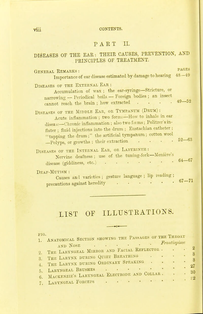 P A E T II. DISEASES OF THE EAR: THEIR CAUSES, PREVENTION, AND PRINCIPLES OF TREATMENT. General Remarks : ^^''•^ Importance of ear disease estimated by damage to hearing 48 -49 Diseases of the External Ear : Accumulation of wax ; the ear-syringe—Stricture, or narrowing — Periodical boils — Foreign bodies ; an insect cannot reach the brain ; how extracted . . . • 49—52 Diseases of the Middle Ear, or Tympanum (Drum) : Acute inflammation ; two foriiu—How to inhale in ear disease—Chronic inflammation ; also two foi ms; Politzer's in- ttater ; fluid injections into the drum ; Eustachian catheter ; tapping the drum; the artificial tympanum; cotton wool Polyps, or growths ; their extraction .... Diseases of the Internal Ear, or Labyrinth : Nervine deafness ; use of the tuning-fork—Meniere's disease (giddiness, etc.) Deaf-Mutism : Causes and varieties ; gesture language ; lip reading ; precautions against heredity 52—63 64—67 67—71 LIST OF ILLUSTEATIONS. l anatomical Section showing the Passages of the Throat AND Nose o The Laryngeal Mirror and Facial Reflector 3. The Larynx during Quiet Breathing The Larynx during Ordinary Speaking . 5. Laryngeal Brushes 6. 4 /. Mackenzie's Laryngeal Electrode and Collar . Laryngeal Forceps
