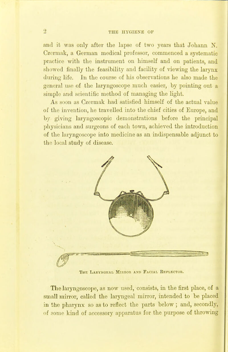 0 THE HYGIENE OF and it was only after the lapse of two years that Joliann N. Czerniak, a German medical professor, commenced a systematic practice with tire instrument on himself and on patients, and showed finally the feasibility and facility of viewing the larjTix during life. In the course of his observations he also made the general use of the laryngoscope much easier, by pointing out a simple and scientific method of managing the light. As soon as Czermak had satisfied himself of the actual value of the invention, he travelled into the chief cities of Europe, and by giving laryngoscopic demonstrations before the principal physicians and surgeons of each town, achieved the introduction of the laryngoscope into medicine as an indispensable adjunct to the local study of disease. The laryngoscope, as now used, consists, in the first place, of a small miiTor, called the larjaigeal mirror, intended to be placed in the pharynx so as to reflect the parts below ; and, secondly, of pome Ivind of accessoiy apparatus for the purpose of throwing TirF, Lakynoeal Mirror and Facial Reflector.