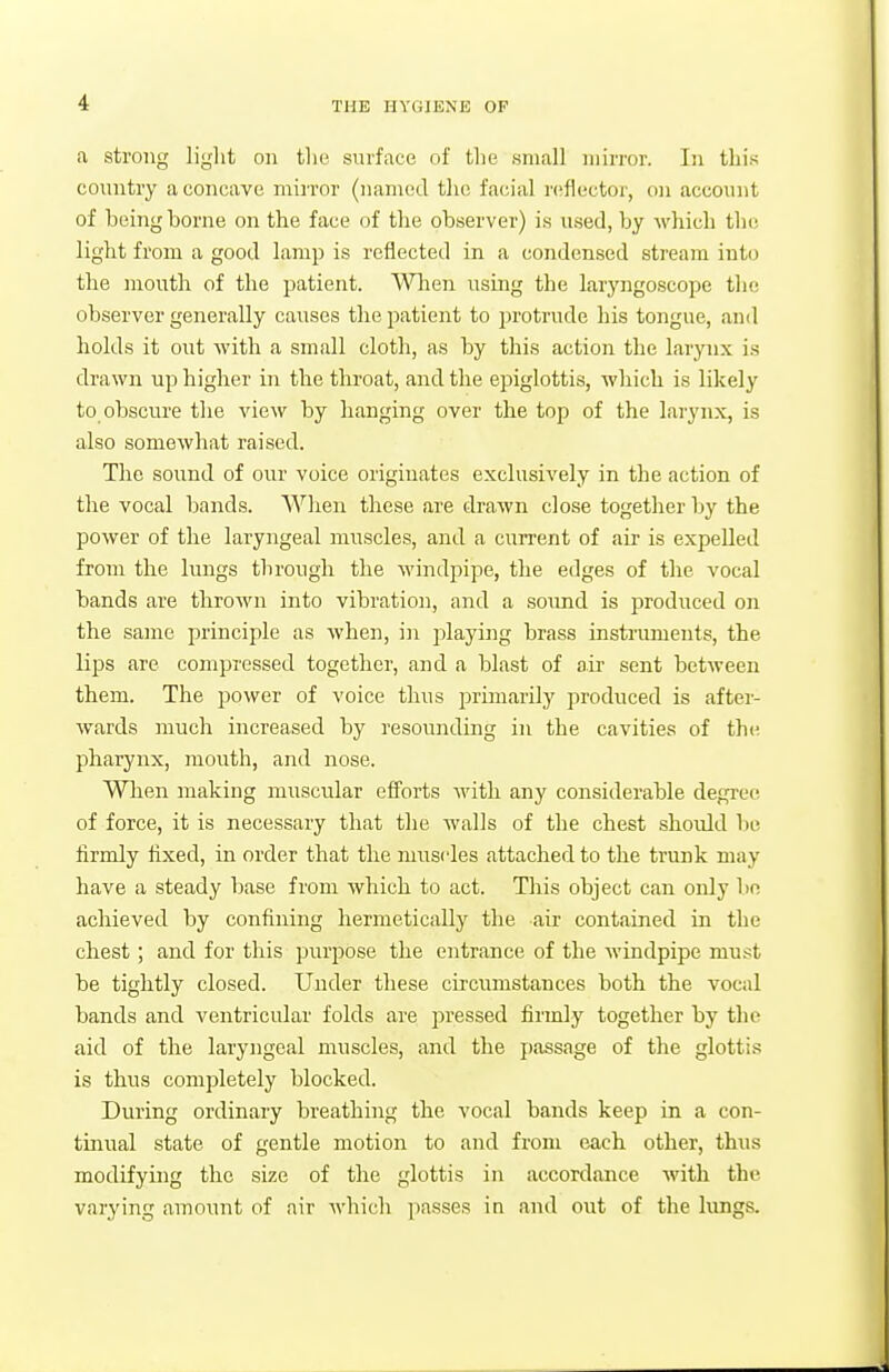 a strong light on the surface of the small mirror. In this country a concave miiTor (named the facial reflector, on account of being borne on the face of the observer) is used, by which the light from a good lamp is reflected in a condensed stream into the mouth of the patient. MHien using the laryngoscope tlie observer generally causes the patient to protrude his tongue, and holds it out with a small cloth, as by this action the larynx is drawn up higher in the throat, and the epiglottis, which is likely to obscure the view by hanging over the top of the larynx, is also somewhat raised. The sound of our voice originates exclusively in the action of the vocal bands. When these are di'awn close together by the power of the laryngeal muscles, and a current of air is expelled from the limgs through the windpipe, the edges of the vocal bands are thrown into vibration, and a soimd is produced on the same principle as when, in playing brass instruments, the lips are compressed together, and a blast of air sent between them. The power of voice thus primarily produced is after- wards much increased by resounding in the cavities of the pharynx, mouth, and nose. When making muscular efforts with any considerable degree of force, it is necessary that tlie walls of the chest shoidd lie firmly flxed, in order that the muscles attached to the trunk may have a steady base from which to act. This object can only bo achieved by confining hermetically the air contained in the chest; and for this pirrpose the entrance of the Avindpipe must be tightly closed. Under these circumstances both the vocal bands and ventricular folds are pressed firmly together by the aid of the laryngeal muscles, and the passage of the glottis is thus completely blocked. During ordinary breathing the vocal bands keep in a con- tinual state of gentle motion to and from each other, thus modifying the size of the glottis in accordance with the varying amount of air A\'hich passes in and out of the lungs.