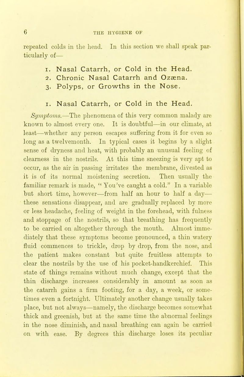 repeated colds in the liead. In this section we shall speak par- ticularly of— 1. Nasal Catarrh, or Cold in the Head. 2. Chronic Nasal Catarrh and Ozsena. 3. Polyps, or Growths in the Nose. I. Nasal Catarrh, or Cold in the Head. Symptoms.—The phenomena of this very common malady are knoAvn to almost every one. It is dovibtfid—in our climate, at least—whether any person escapes suifering from it for even so long as a twelvemonth. In typical cases it begms by a slight sense of dryness and heat, with probably an unusual feeling of clearness in the nostrils. At this time sneezing is very apt to occur, as the air in passuag irritates the membrane, divested as it is of its normal moistening secretion. Then usually the familiar remark is made,  You've caught a cold. In a variable but short time, however—from half an hour to half a day— these sensations disappear, and are gradually replaced by more or less headache, feeling of weight in the forehead, Avith fulness and stoppage of the nostrils, so that breathing has frequently to be carried on altogether through the mouth. Almost imme- diately that these symptoms become pronounced, a thin Avatery fluid commences to trickle, drop by drop, from the nose, and the patient makes constant but quite fruitless attempts to clear the nostrils by the use of liis pocket-handkerchief. This state of things remains without much change, except that the thin discharge increases considerably in amount as soon as the catarrh gains a firm footing, for a day, a week, or some- times even a fortnight. Ultimately another change usually takes place, but not always—namely, the discharge becomes somewhat thick and greenish, but at the same time the abnormal feelings in the nose diminish, and nasal breathing can again be carried on with ease. By degrees this discharge loses its peculiar