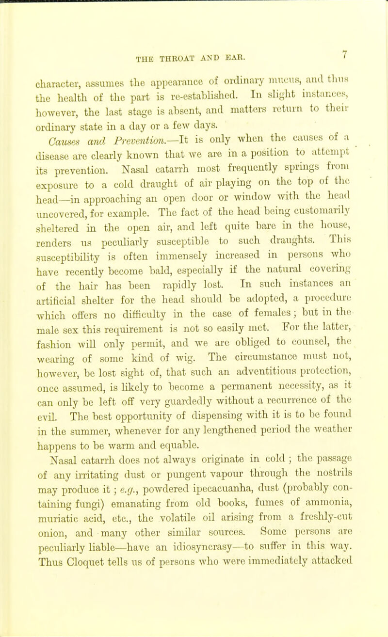 character, assumes the appearance of ordinary mucus, and thus the health of tlie part is re-established. In slight instances, however, the last stage is absent, and matters return to their ordinary state in a day or a few days. Causes and Prevention.—It is only when the causes of a disease are clearly known that we are in a position to attempt its prevention. Nasal catarrh most frequently springs from exposure to a cold tkaught of air playing on the top of the head—in approachiag an open door or window with the head rmcovered, for example. The fact of the head being customarily sheltered in the open air, and left quite bare in the house, renders us peculiarly susceptible to such draughts. This susceptibility is often immensely increased in persons who have recently become bald, especially if the natural covering of the hair has been rapidly lost. In such instances an artificial shelter for the head shoiUd be adopted, a procedure which offers no difficulty in the case of females; but in the male sex this requirement is not so easily met. For the latter, fashion will only permit, and Ave are obliged to counsel, the wearing of some kind of wig. The circumstance must not, however, be lost sight of, that such an adventitious protection, once assumed, is Hlcely to become a permanent necessity, as it can only be left off very guardedly without a recurrence of the evil. The best opportunity of dispensing with it is to be found in the summer, whenever for any lengthened period the weather happens to be warm and equable. Nasal catarrh does not always originate in cold ; the passage of any irritating dust or pungent vapour through the nostrils may produce it; e.g., powdered ipecacuanha, dust (probably con- taining fimgi) emanating from old books, fumes of ammonia, muriatic acid, etc., the volatile oil arising from a freshly-cut onion, and many other similar sources. Some persons are peculiarly liable—have an idiosyncrasy—to suffer in this way. Thus Cloquet teUs us of persons who were immediately attacked