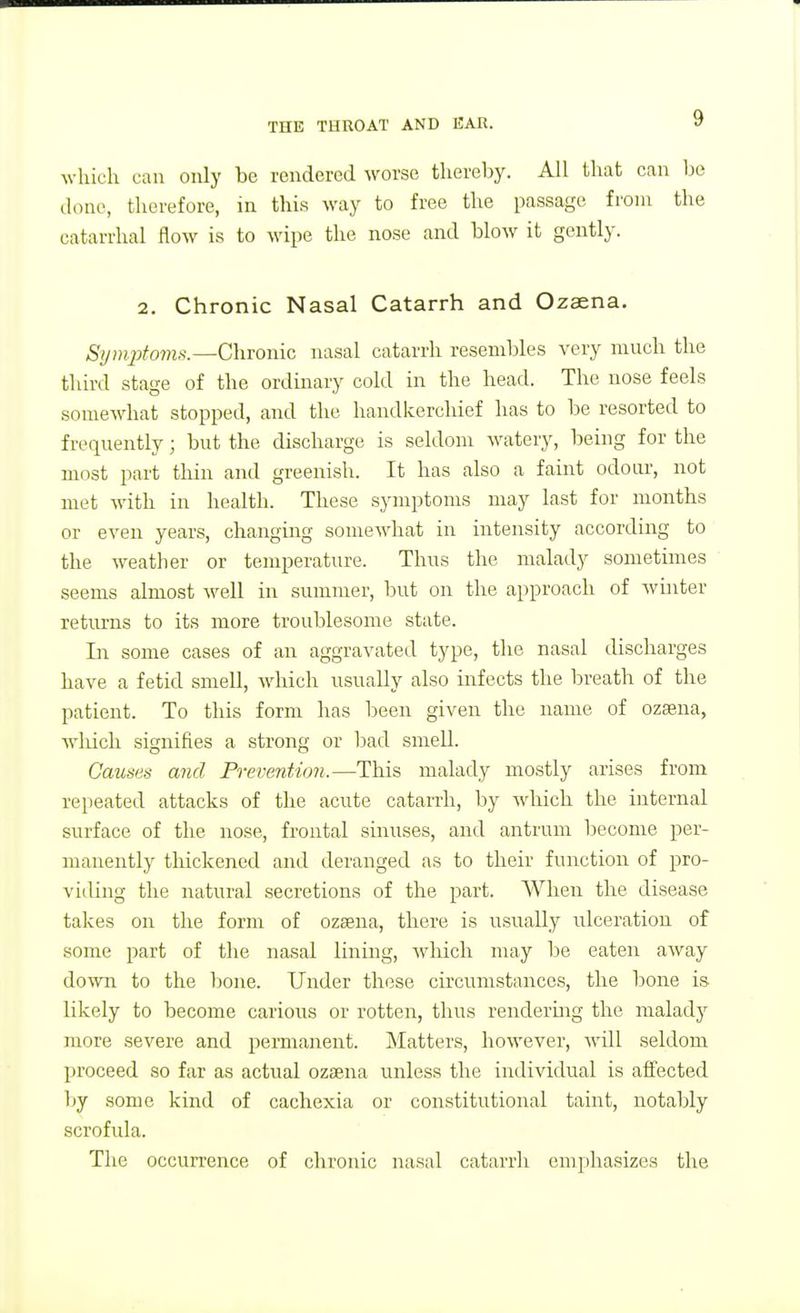 which can only be rendered worse thereby. All that can be done, therefore, in this way to free the passage from the catarrhal flow is to wipe the nose and blow it gently. 2. Chronic Nasal Catarrh and Ozaena. Syin2yfo77is.—Chronic nasal catarrh resembles very much the third stage of the ordinary cold in the head. The nose feels somewhat stopped, and the handkerchief has to be resorted to frequently; but the discharge is seldom watery, being for the miist part thin and greenish. It has also a faint odour, not met with in health. These symptoms may last for months or even years, changing somewhat in intensity according to the weather or temperature. Thus the malady sometimes seems almost well in summer, but on the approach of whiter returns to its more troublesome state. In some cases of an aggravated type, the nasal discharges have a fetid smell, which usually also infects the breath of the patient. To this form has been given the name of ozsena, which signifies a strong or had smell. Causes and Prevention.—This malady mostly arises from repeated attacks of the acute catarrh, by which the internal surface of the nose, frontal sinuses, and antrum become per- manently thickened and deranged as to their function of pro- viding the natural secretions of the part. When the disease takes on the form of ozsena, there is usually ulceration of some part of the nasal lining, which may be eaten away down to the bone. Under these circumstances, the bone is likely to become carious or rotten, thus rendermg the malady more severe and permanent. IN'Iatters, however, will seldom proceed so far as actual ozaena unless the individual is aifected by some kind of cachexia or constitutional taint, notably scrofida. The occurrence of chroiiic nasal catarrh emphasizes the