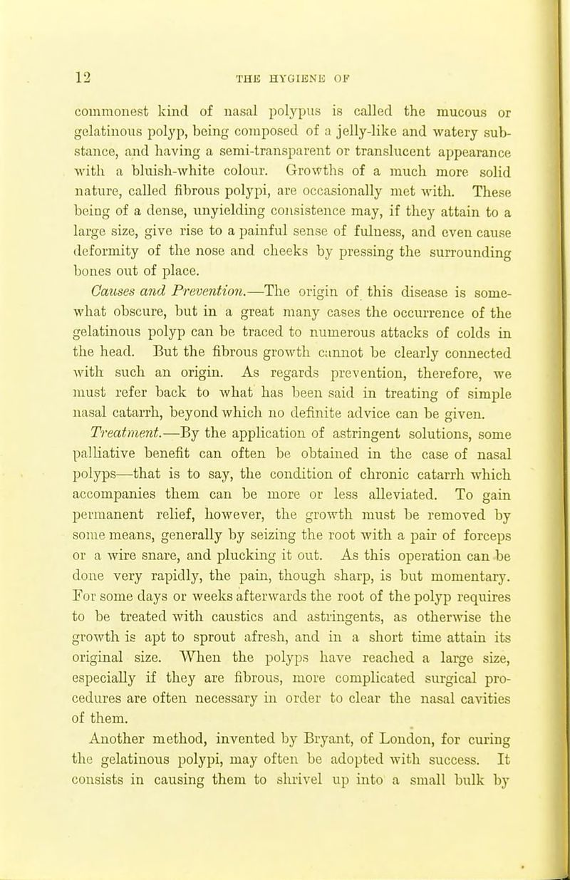 commonest kind of nasal polj'pus is called the mucous or gelatinous Jjolyp, being composed of a jelly-like and watery sub- stance, and having a semi-transparent or translucent appearance with a bluish-white colour. Growths of a much more solid nature, called fibrous polypi, are occasionally met with. These being of a dense, unyielding consistence may, if they attain to a large size, give rise to a painful sense of fulness, and even cause deformity of the nose and cheeks by pressing the surrounding bones out of place. Causes and Prevention.—The origin of this disease is some- what obscure, but in a great many cases the occurrence of the gelatinous polyp can be traced to numerous attacks of colds in the head. But the fibrous growth cannot be clearly connected Avith such an origin. As regards prevention, therefore, we must refer back to what has been said in treating of simple nasal catarrh, beyond which no definite advice can be given. Treatment.—By the application of astringent solutions, some palliative benefit can often be obtained in the case of nasal polyps—that is to say, the condition of chronic catarrh which accompanies them can be more or less alleviated. To gain permanent relief, however, the growth must be removed by some means, generally by seizing the root with a pair of forceps or a wire snare, and plucking it out. As this operation can be done very rapidly, the pain, though sharp, is but momentary. For some days or weeks afterwards the root of the polyp requires to be treated with caustics and astringents, as otherwise the growth is apt to sprout afresh, and in a short time attain its original size. When the polyps have reached a large size, especially if they are fibrous, more complicated surgical pro- cedures are often necessary in order to clear the nasal cavities of them. Another method, invented by Bryant, of London, for curing the gelatinous polypi, may often be adopted with success. It consists in causing them to shrivel up into a small bulk by