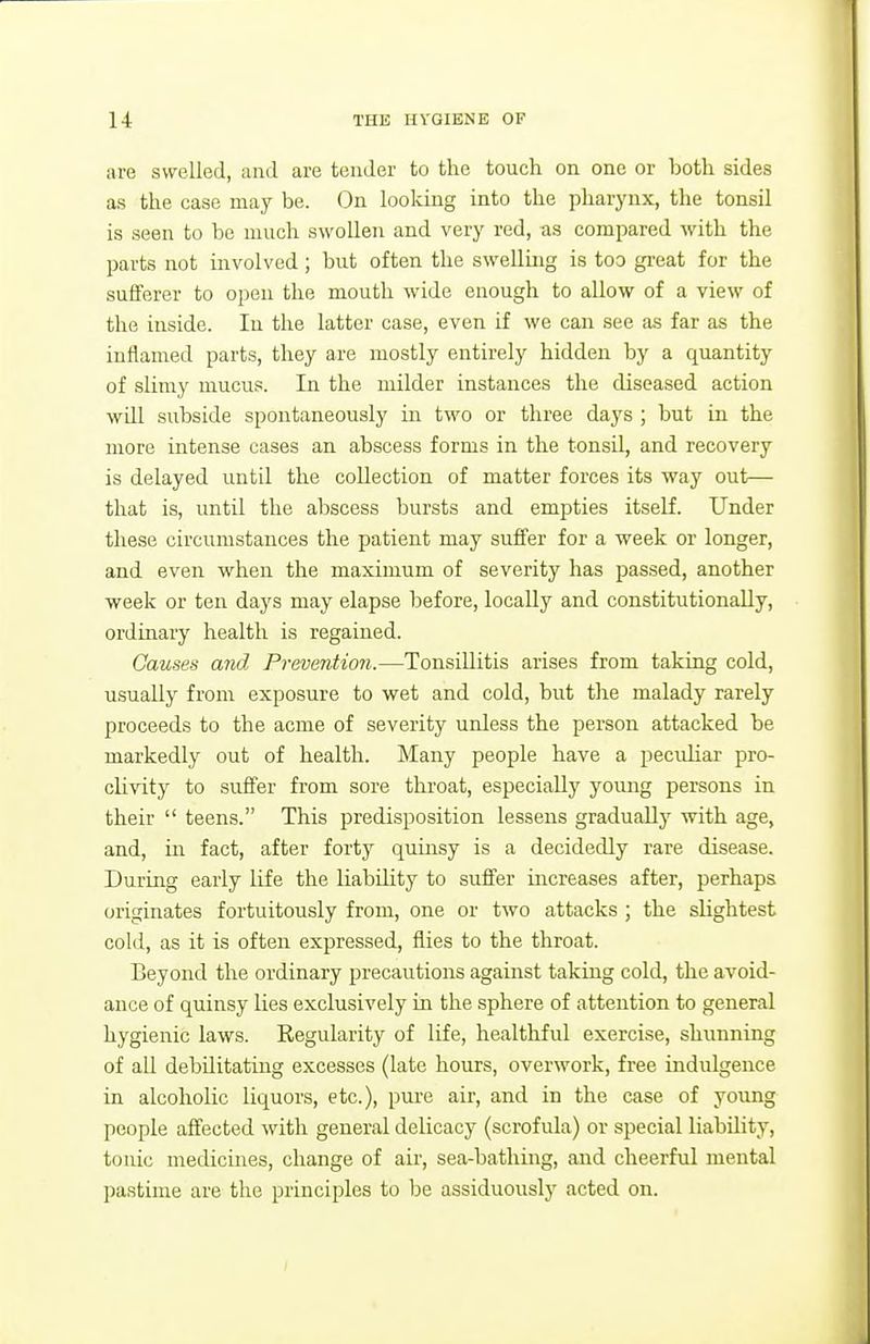 are swelled, and are tender to the touch on one or both sides as the case may be. On looking into the pharynx, the tonsil is seen to be much swollen and very red, as compared with the parts not involved ; but often the swelling is too gi-eat for the sufferer to open the mouth wide enough to allow of a view of the inside. In the latter case, even if we can see as far as the inflamed parts, they are mostly entirely hidden by a quantity of slimy mucus. In the milder instances the diseased action will subside spontaneously in two or three days ; but in the more intense cases an abscess forms in the tonsil, and recovery is delayed until the collection of matter forces its way out— that is, until the abscess bursts and empties itself. Under these circumstances the patient may suffer for a week or longer, and even when the maximum of severity has passed, another week or ten days may elapse before, locally and constitutionally, ordinary health is regained. Causes and Prevention.—Tonsillitis arises from taking cold, usually from exposure to wet and cold, but the malady rarely proceeds to the acme of severity unless the person attacked be markedly out of health. Many people have a pecidiar pro- clivity to suffer from sore throat, especially young persons in their  teens. This predisposition lessens gradually with age, and, in fact, after forty quinsy is a decidedly rare disease. During early life the liability to suffer increases after, perhaps originates fortuitously from, one or two attacks ; the slightest cold, as it is often expressed, flies to the throat. Beyond the ordinary precautions against taking cold, the avoid- ance of quinsy lies exclusively in the sphere of attention to general hygienic laws. Regularity of life, healthful exercise, shunning of all debilitating excesses (late hours, overwork, free indulgence in alcoholic liquors, etc.), pure air, and in the case of young people affected with general delicacy (scrofula) or special liability, tonic medicines, change of air, sea-bathing, and cheerful mental pastime are the principles to be assiduously acted on.