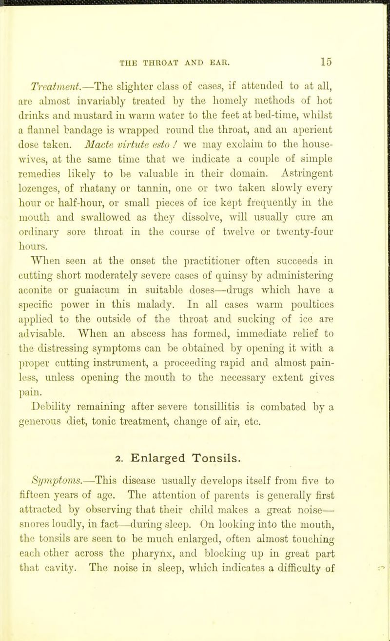 Treatment.—The slighter class of cases, if attended to at all, are almost invariably treateil by the homely methods of hot di'inks and mustard in warm water to the feet at bed-time, ^vhilst a flannel bandage is wrapped round the throat, and an aperient dose taken. Made virtute esto ! we may exclaim to the house- wives, at the same time that we indicate a couple of simple remedies likely to be valuable in their domain. Astrmgent lozenges, of rhatany or tannin, one or two taken slowly every hour or half-hour, or small pieces of ice kept frequently in the mouth and swallowed as they dissolve, will usually cure an ordinary sore throat in the course of twelve or twenty-four hours. Wlien seen at the onset the practitioner often succeeds in cutting short moderately severe cases of quinsy by administering aconite or guaiacum in suitable doses—drugs which have a specific power in this malady. In all cases warm poultices applied to the outside of the throat and sucking of ice are advisable. When an abscess has formed, immediate relief to the distressing symptoms can be obtained by opening it with a proper cutting instrument, a proceeding rapid and almost pain- less, unless opening the mouth to the necessary extent gives pain. Debility remaining after severe tonsillitis is combated by a generous diet, tonic treatment, change of air, etc. 2. Enlarged Tonsils. Symptoms.—This disease usually develops itself from five to fifteen years of age. The attention of parents is generally first attracted by observing that their cliild makes a great noise— snores loudly, in fact—during sleep. On looking into the mouth, the tonsils are seen to be much enlarged, often almost touching each other across the pharyn.x, and blockuig uj) in great part that cavity. The noise in sleep, which indicates a difficulty of