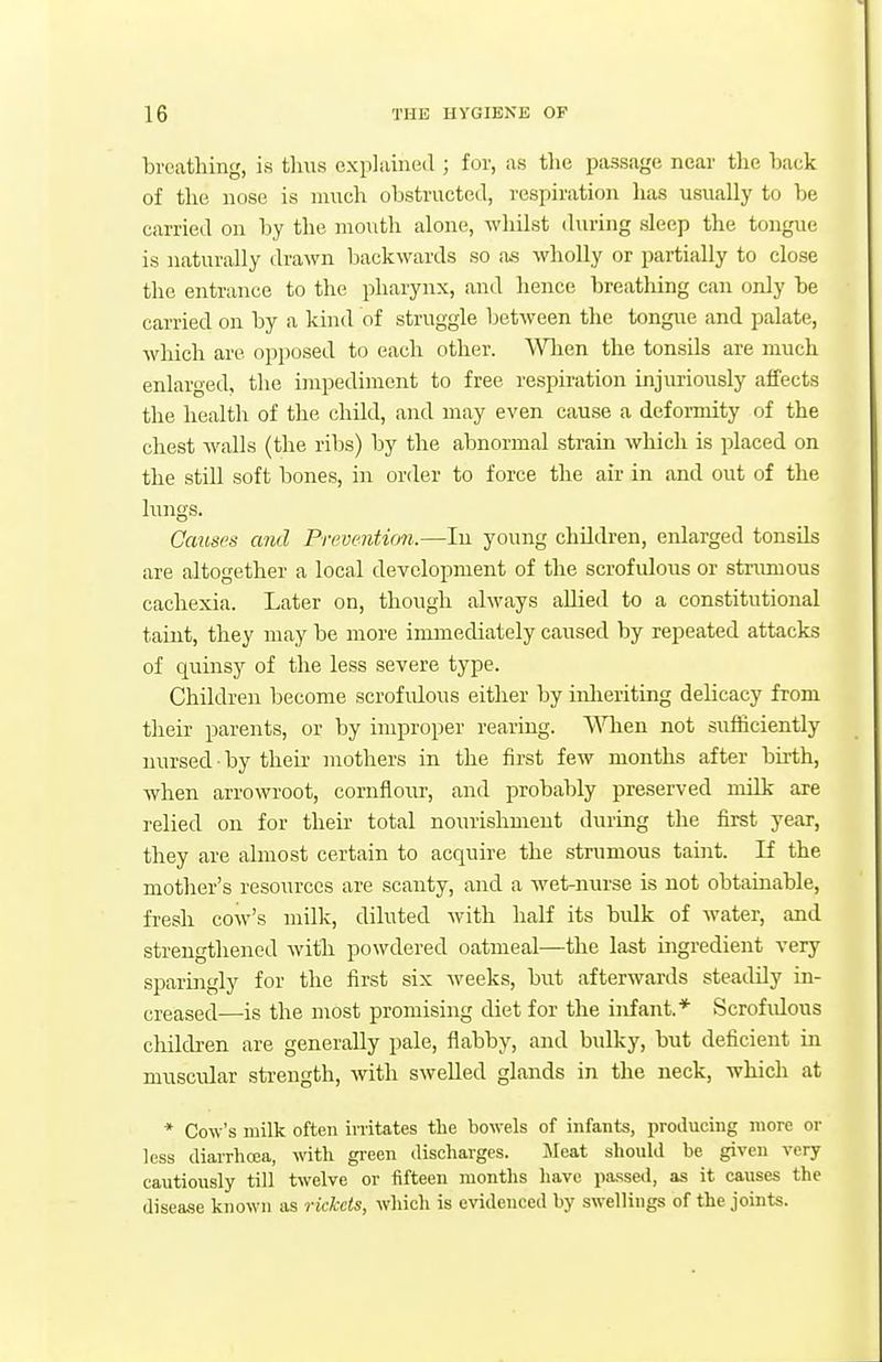 breathing, is tluTs explained ; for, as tlie passage near the hack of the nose is mnch obstructed, respiration lias usually to ])e carried on by the mouth alone, whilst during sleep the tongue is naturally drawn backwards so as wholly or partially to close the entrance to the pharynx, and hence breathing can only be carried on by a kind of struggle between the tongue and palate, which are opposed to each other. When the tonsils are much enlarged, the impediment to free respiration injuriously affects the health of the child, and may even cause a deformity of the chest walls (the ribs) by the abnormal stram which is placed on the still soft bones, in order to force the air in and out of the lungs. Causes and Preventimi.—lu young children, enlarged tonsils are altogether a local development of the scrofulous or strumous cachexia. Later on, though always allied to a constitutional taint, they may be more immediately caused by repeated attacks of quinsy of the less severe type. Children become scrofulous either by inheriting delicacy from their parents, or by improper rearing. V\Tien not srrfiiciently nursed by their mothers in the first few months after birth, when arrowroot, cornflom-, and probably preserved milk are relied on for their total nourishment during the first year, they are almost certain to acquire the strumous taint. If the mother's resources are scanty, and a wet-nurse is not obtainable, fresh cow's milk, diluted with half its bulk of water, and strengthened witli powdered oatmeal—the last ingredient very sparingly for the first six weeks, but afterwards steadily in- creased—is the most promising diet for the infant.* Scrofrdous children are generally pale, flabby, and bulky, but deficient in muscular strength, with swelled glands in the neck, -which at * Cow's milk often irritates the bowels of infants, jiroilucing more or less diarrhoea, with green discharges. Meat should be given very cautiously till twelve or fifteen months have pa.ssed, as it causes the disease known as rickcis, which is evidenced by swellings of the joints.