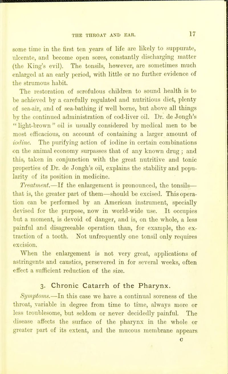 some time in the first ten yeai's of life are likely to suppurate, ulcerate, and become open sores, constantly discliarging matter (the King's evil). The tonsils, however, are sometimes much enlarged at an early period, with little or no further evidence of the strumoiis habit. The restoration of scrofulous children to sound health is to be achieved by a carefully regulated and nutritious diet, plenty of sea-air, and of sea-bathing if well borne, but above all things by the continued administration of cod-liver oil. Dr. de Jongh's light-brown oil is usually considered by medical men to be most efficacious, on account of containing a larger amoimt of iodme. The purifying action of iodine in certain combinations on the animal economy surpasses that of any known drug ; and this, taken in conjunction Avith the great nutritive and tonic properties of Dr. de Jongh's oil, explains the stability and popu- larity of its position in medicine. Treatment.—If the enlargement is pronounced, the tonsils— that is, the greater part of them—should be excised. This opera- tion can be performed by an American instrument, specially devised for the purpose, now in world-wide use. It occupies but a moment, is devoid of danger, and is, on the whole, a less painfid and disagreeable operation than, for example, the ex- traction of a tooth. Not unfrequently one tonsil oidy requires excision. When the enlargement is not very great, applications of astringents and caustics, persevered in for several weeks, often effect a sufficient reduction of the size. 3. Chronic Catarrh of the Pharynx. Symptoms.—In this case we have a continual soreness of the throat, variable in degree from time to time, always more or less troublesome, but seldom or never decidedly painful. The disease affects the surface of the pharynx in the whole or greater part of its extent, and the mucous membrane appears 0