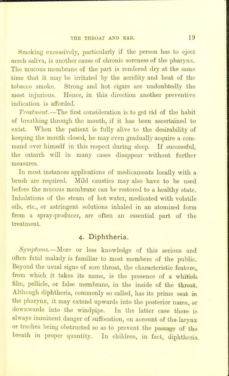 Bmoking excessively, particularly if the person has to eject much saliva, is another cause of chronic soreness of the pharynx. The mucous membrane of the part is rendered dry at the same time that it may be irritated by the acridity and heat of the toliacco smoke. Strong and hot cigars are undoubtedly the most injurious. Hence, in this direction another preventive indication is afforded. Treatment.—The first consideration is to get rid of the habit of breathing through the mouth, if it has been ascertained to exist. When the patient is fidly alive to the desirability of keeping the mouth closed, he may even gradually acquire a com- mand over himself in this respect during sleep. If successful, the catarrh will in many cases disappear without further measures. In most instances applications of medicaments locally with a brush are required. Mild caustics may also have to be used before the mucous membrane can be restored to a healthy state. Inhalations of the steam of hot water, medicated with volatile oils, etc., or astringent solutions inhaled in an atomized form from a spray-producer, are often an essential part of the treatment. 4. Diphtheria. Sijmptoms.—More or less knowledge of this serious and often fatal malady is familiar to most members of the public. Beyond the usual signs of sore throat, the characteristic feature', from which it takes its name, is the presence of a whitish film, pellicle, or false membrane, in the inside of the tkjoat. Although diphtheria, commonly so called, has its prime seat, m the pharynx, it may extend upwards into the posterior nasces,, or downwards into the windpipe. In the latter case th&m is always imminent danger of suffocation, on account of the^ larynx or trachea being obstructed so as to prevent the passage of the breath in proper quantity. In children, in fact,, diphtlieuia.