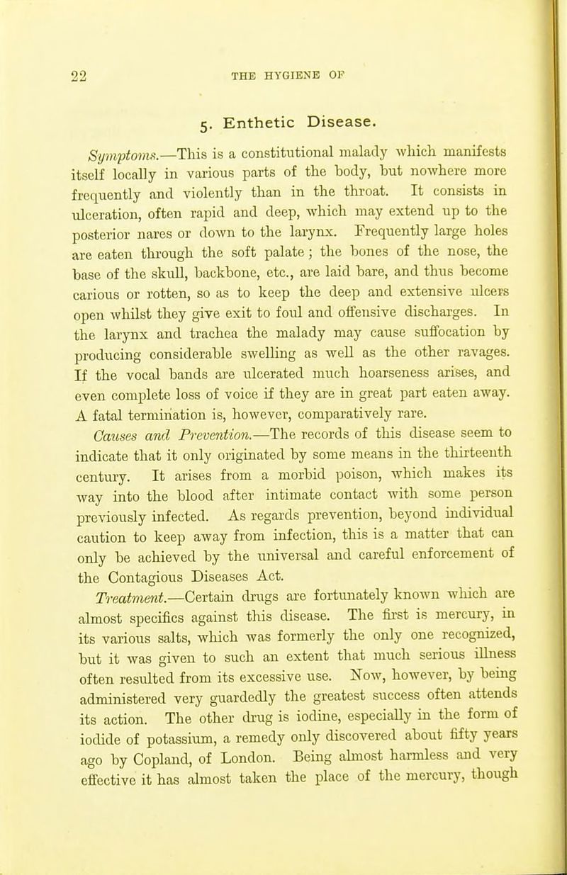5. Enthetic Disease. Symptomfi.—This is a constitutional malady which manifests itself locally in various parts of the body, but nowhere more frequently and violently than in the throat. It consists in ulceration, often rapid and deep, which may extend up to the posterior nares or down to the larynx. Frequently large holes are eaten through the soft palate; the bones of the nose, the base of the skull, backbone, etc., are laid bare, and thus become carious or rotten, so as to keep the deep aud extensive ulcers open whilst they give exit to foul and offensive discharges. In the larynx and trachea the malady may cause suffocation by producing considerable swelling as well as the other ravages. If the vocal bands are ulcerated much hoarseness arises, and even complete loss of voice if they are in great part eaten av?ay. A fatal termination is, however, comparatively rare. Causes and Prevention.—The records of this disease seem to indicate that it only originated by some means in the thirteenth century. It arises from a morbid poison, which makes its way into the blood after intimate contact with some person previously infected. As regards prevention, beyond individual caution to keep away from infection, this is a matter that can only be achieved by the universal and careful enforcement of the Contagious Diseases Act. Treatment.—Certain drugs are fortunately known wliich are almost specifics against this disease. The first is mercury, in its various salts, which was formerly the only one recognized, but it was given to such an extent that much serious illness often resulted from its excessive use. Now, however, by being administered very guardedly the greatest success often attends its action. The other drug is iodine, especially in the form of iodide of potassium, a remedy only discovered about fifty years ago by Copland, of London. Being abnost harmless and very effective it has almost taken the place of the mercury, though