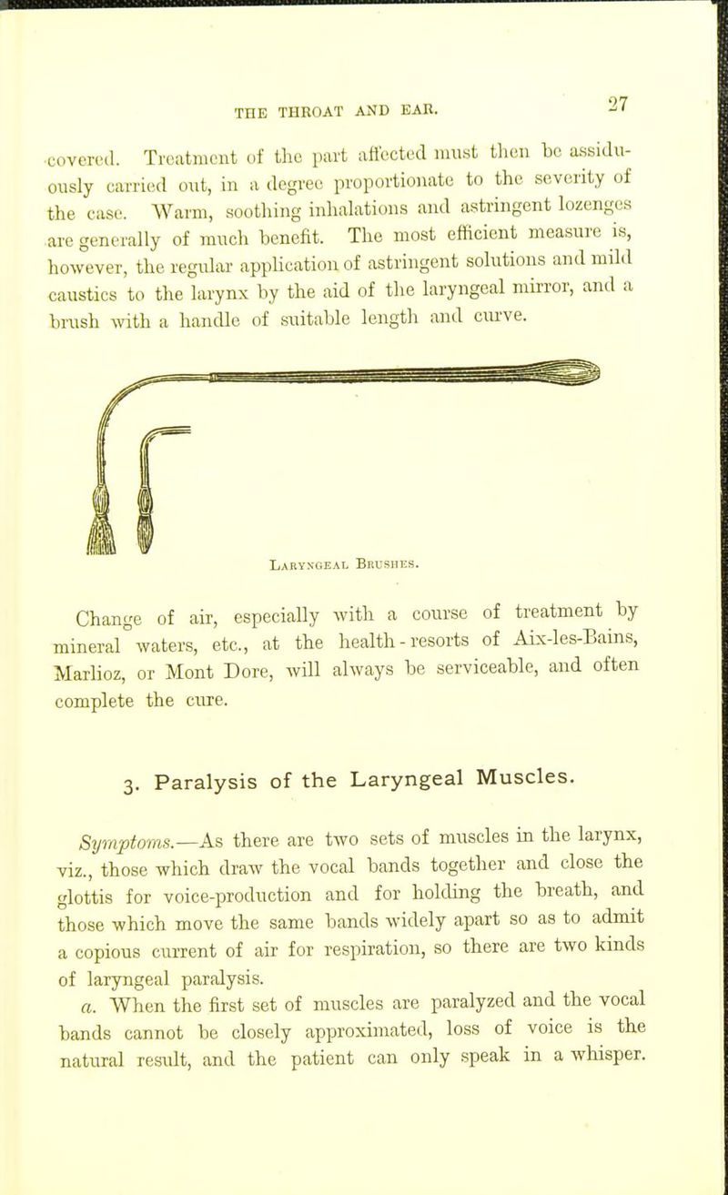 covered. Treatment of the part afi'ected must then bo a-ssidu- ously carried out, in a degree proportionate to the severity of the case. Warm, sootliing inhalations and astringent lozenges are generally of much benefit. The most efficient measure is, however, the regular- appHcationof astringent solutions and mild caustics to the larynx by the aid of the laryngeal mirror, and a brush with a handle of suitable length and ciu've. Laryxgeal Brushes. Change of air, especially mineral waters, etc., at the Marlioz, or Mont Dore, will complete the cure. with a course of treatment by health-resorts of ALx-les-Bains, always be serviceable, and often 3. Paralysis of the Laryngeal Muscles. Symptoms.—As there are two sets of muscles in the larynx, viz., those which draw the vocal bands together and close the glottis for voice-production and for holding the breath, and those which move the same bands widely apart so as to admit a copious current of air for respiration, so there are two kinds of laryngeal paralysis. a. When the first set of muscles are paralyzed and the vocal bands cannot be closely approximated, loss of voice is the natural result, and the patient can only speak in a whisper.
