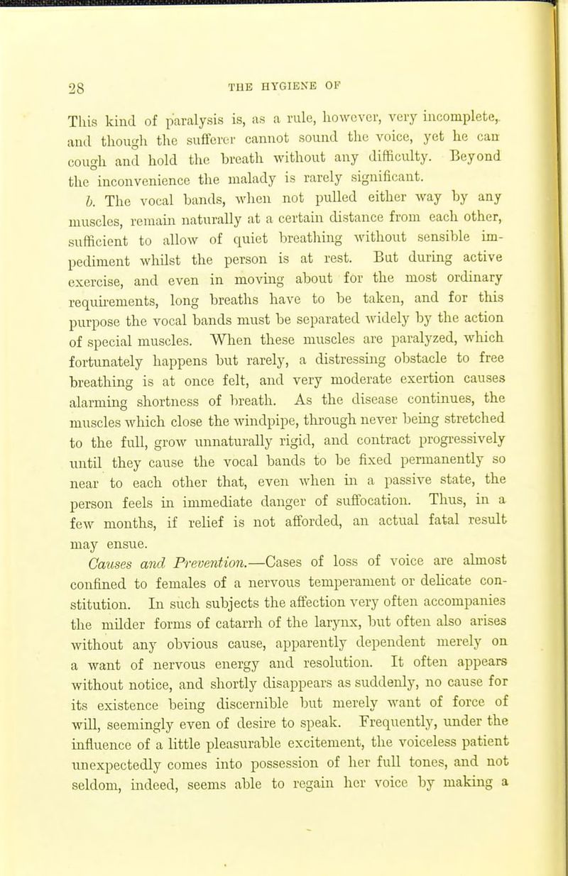 This kind of paralysis is, as a rule, however, very incomplete, and though the sufferer cannot sound tlie voice, yet he can cough and hold the breath without any difficulty. Beyond the inconvenience the malady is rarely significant. b. The vocal bands, when not puUed either way by any muscles, remain naturally at a certain distance from each other, sufficient to allow of quiet l^reatliing without sensible im- pediment whilst the person is at rest. But during active exercise, and even in moving about for the most ordinary requhements, long breaths have to be taken, and for this purpose the vocal bands must be separated widely by the action of special muscles. When these muscles are paralyzed, which fortunately happens but rarely, a distressing obstacle to free breathing is at once felt, and very moderate exertion causes alarming shortness of breath. As the disease continues, the muscles which close the windpipe, thi-ough never being stretched to the full, grow unnaturally rigid, and contract progressively until they cause the vocal bands to be fixed permanently so near to each other that, even when in a passive state, the person feels in immediate danger of suffocation. Thus, in a few months, if relief is not afforded, an actual fatal result may ensue. Gaiises and Prevention.—Cases of loss of voice are almost confined to females of a nervous temperament or delicate con- stitution. In such subjects the affection very often accompanies the milder forms of catarrh of the larjoix, but often also arises without any obvious cause, apparently dependent merely on a want of nervous energy and resolution. It often appears without notice, and shortly disappears as suddenly, no cause for its existence being discernible but merely want of force of will, seemingly even of desire to speak. Frequently, under the influence of a little pleasurable excitement, the voiceless patient unexpectedly comes into possession of her full tones, and not seldom, mdeed, seems able to regain her voice by making a