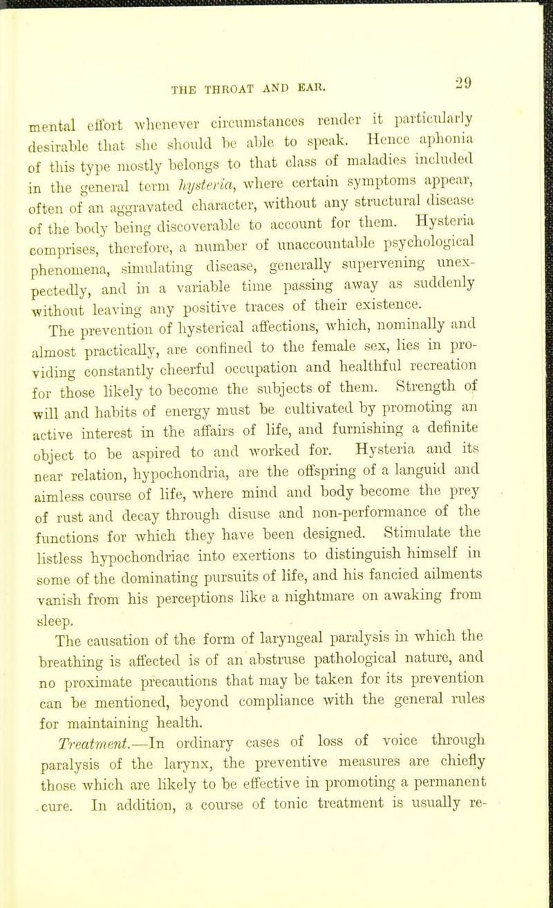 mental effort whenever circumstances render it particularly desirable that slie should he able to speak. Hence aplionia of this type mostly belongs to that class of maladies included in the general term hysteria, where certain symptoms appear, often of an aggravated character, without any structural disease of the body being discoverable to account for them. Hysteria comprises, therefore, a number of unaccountable psychological phenomena, simulating disease, generaUy supervening unex- pectedly, and in a variable time passing away as suddenly without leaving any positive traces of their existence. The prevention of hysterical affections, which, nominally and almost practicaUy, are confined to the female sex, lies in pro- viding constantly cheerfrrl occupation and healthful recreation for those likely to become the subjects of them. Strength of will and habits of energy must be cultivated by promoting an active interest in the affairs of life, and furnishing a definite object to be aspired to and worked for. Hysteria and its near relation, hypochondria, are the offspring of a languid and aimless course of life, where mind and body become the prey of rust and decay through disuse and non-performance of the functions for which they have been designed. Stimulate the listless hypochondriac into exertions to distinguish himself in some of the dominating pursuits of life, and his fancied ailments vanish from his perceptions like a nightmare on awaking from sleep. The causation of the form of laryngeal paralysis in which the breathing is affected is of an abstruse pathological nature, and no proximate precautions that may be taken for its prevention can be mentioned, beyond compliance with the general rules for maintaining health. Treatment.—In ordinary cases of loss of voice through paralysis of the larynx, the preventive measures are chiefly those which are likely to be effective in promotmg a permanent .cure. In addition, a course of tonic treatment is usually re-