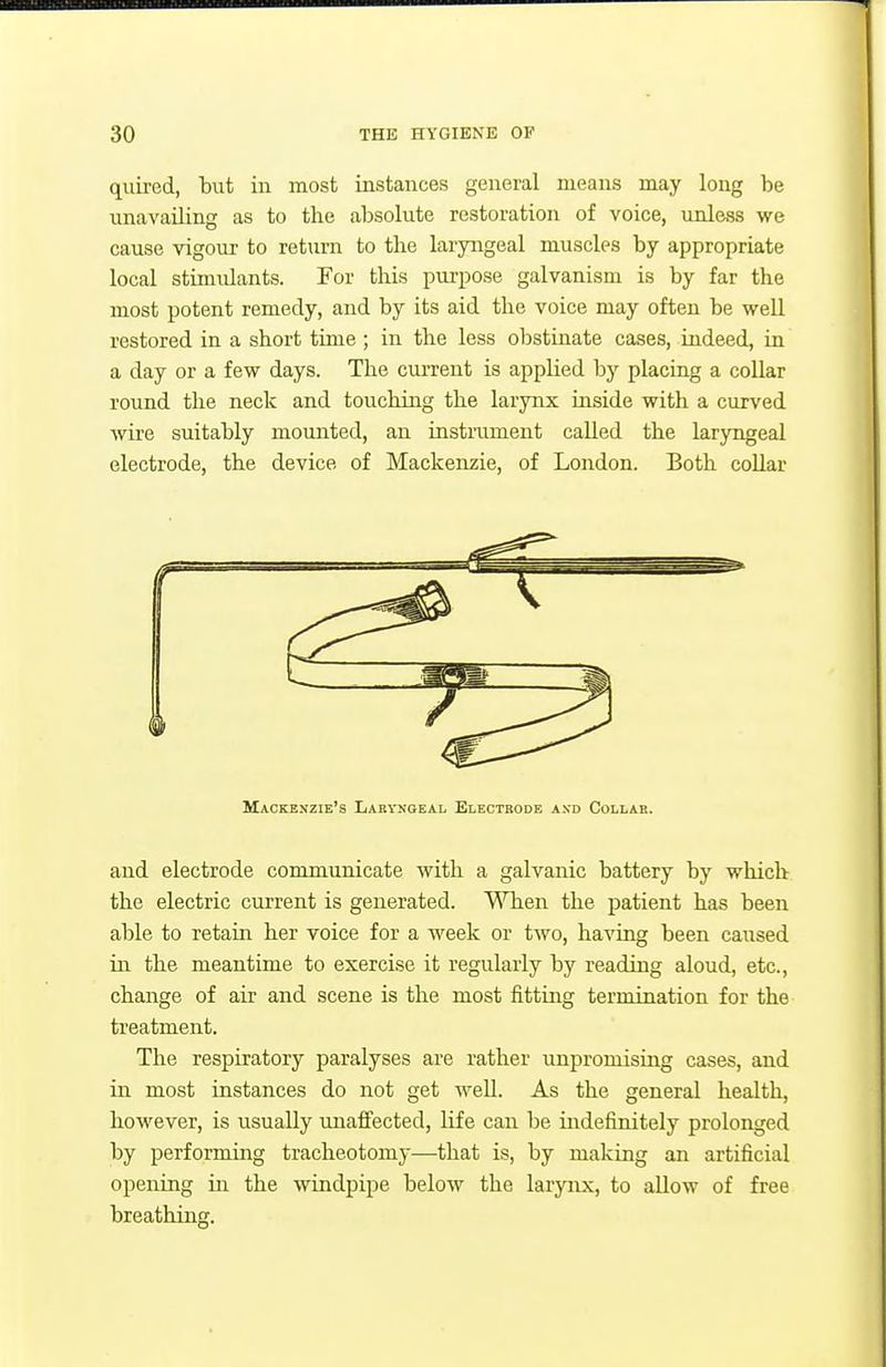 quired, but in most iastances general means may long be unavailing as to the absolute restoration of voice, unless we cause vigour to return to the laryiigeal muscles by appropriate local stimulants. For this purpose galvanism is by far the most potent remedy, and by its aid the voice may often be veell restored in a short time ; in the less obstinate cases, indeed, in a day or a few days. The current is applied by placing a collar round the neck and touching the larynx inside with a curved ■wire suitably mounted, an instrument called the laryngeal electrode, the device of Mackenzie, of London. Both collar Mackenzie's Laeyngeal Electrode axd Collab. and electrode communicate with a galvanic battery by which the electric current is generated. When the patient has been able to retain her voice for a week or two, having been caused in the meantime to exercise it regularly by reading aloud, etc., change of air and scene is the most fitting termination for the treatment. The respiratory paralyses are rather unpromising cases, and in most instances do not get well. As the general health, however, is usually unaffected, life can be indefinitely prolonged by performing tracheotomy—that is, by making an artificial opening in the windpipe below the larynx, to allow of free breathing.