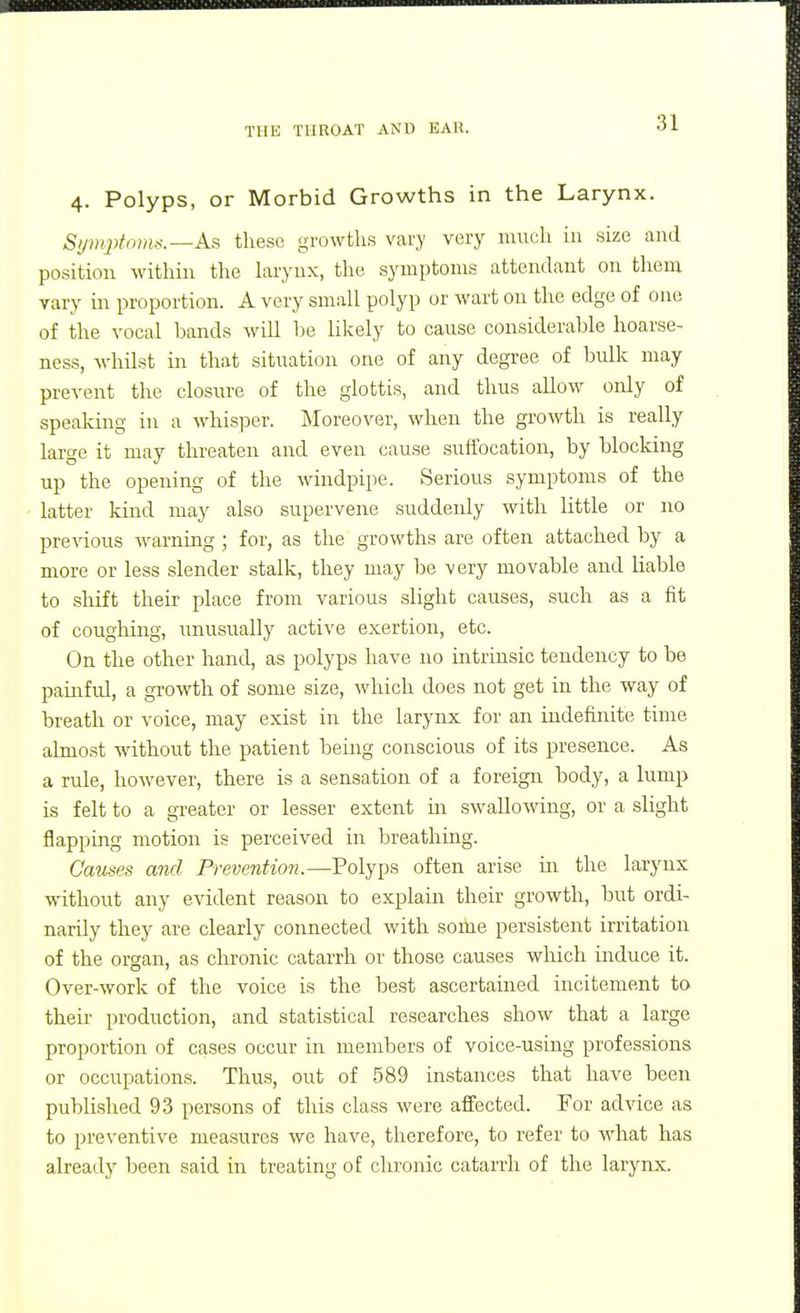 4. Polyps, or Morbid Growths in the Larynx. Si/uiplriins.—As these growths vary very much in size and position within the larynx, the symptoms attendant on them vary in proportion. A very small polyp or wart on the edge of one of the vocal bands will be likely to cause considerable hoarse- ness, whilst in that situation one of any degi-ee of bulk may prevent the closure of the glottis, and thus allow only of speaking in a whisi^er. Moreover, when the growth is really large it may threaten and even cause suffocation, by blocking up the opening of the windpipe. Serious symptoms of the latter kind may also supervene suddenly with little or no previous Avarning ; for, as the growths are often attached by a more or less slender stalk, they may be very movable and liable to shift their place from various slight causes, such as a fit of coughing, unusually active exertion, etc. On the other hand, as polyps have no intrinsic tendency to be painful, a growth of some size, which does not get in the way of breath or voice, may exist in the larynx for an indefinite time almost without the patient being conscious of its presence. As a rule, however, there is a sensation of a foreign body, a lump is felt to a greater or lesser extent m swallowing, or a slight flapping motion is perceived in breathing. Causes and Prevention.—Polyps often arise in the larynx without any evident reason to explain their growth, but ordi- narily they are clearly connected with some persistent irritation of the organ, as chronic catarrh or those causes which induce it. Over-work of the voice is the best ascertained incitement to then- production, and statistical researches show that a large proportion of cases occur in members of voice-using professions or occupations. Thus, out of 589 instances that have been published 93 persons of this class were affected. For advice as to preventive measures we have, therefore, to refer to what has already been said in treating of chronic catarrh of the larynx.