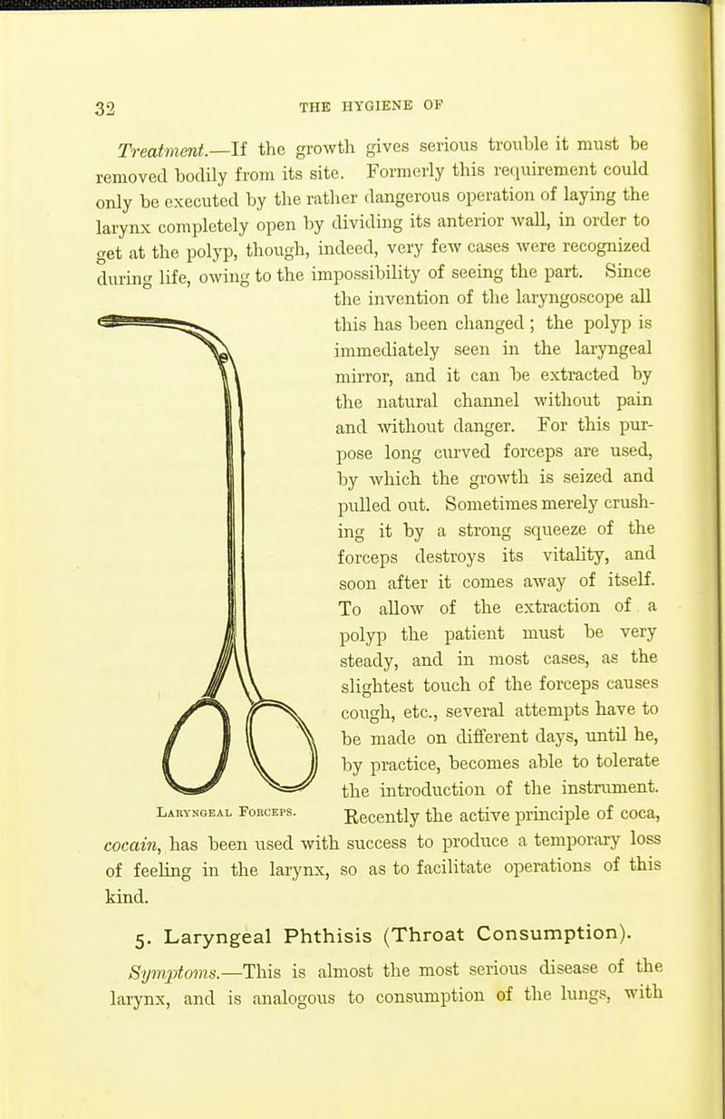 Treatment.—If the growth gives serious trouble it must be removed bodily from its site. Formerly this reciuirement could only be executed by the rather dangerous operation of laying the larynx completely open by dividing its anterior Avail, in order to get at the polyp, though, indeed, very few cases were recognized during life, owing to the impossibility of seeing the part. Since the invention of the laryngoscope all this has been changed ; the polyp is immediately seen in the laryngeal muTor, and it can be extracted by the natural channel without pain and without danger. For this pur- pose long curved forceps are used, by which the growth is seized and pulled out. Sometimes merely crush- ing it by a strong squeeze of the forceps destroys its vitality, and soon after it comes away of itself. To allow of the extraction of a polyp the patient must be very steady, and in most cases, as the slightest touch of the forceps causes cough, etc., several attempts have to be made on different days, until he, by practice, becomes able to tolerate the introduction of the instriunent. Laryngeal Forceps. Recently the active principle of coca, cocain, has been used with success to produce a temporary loss of feeling in the larynx, so as to facilitate operations of this kind. 5. Laryngeal Phthisis (Throat Consumption). Symptoms.—This is almost the most serious disease of the larynx, and is analogous to consumption of the lungs, with