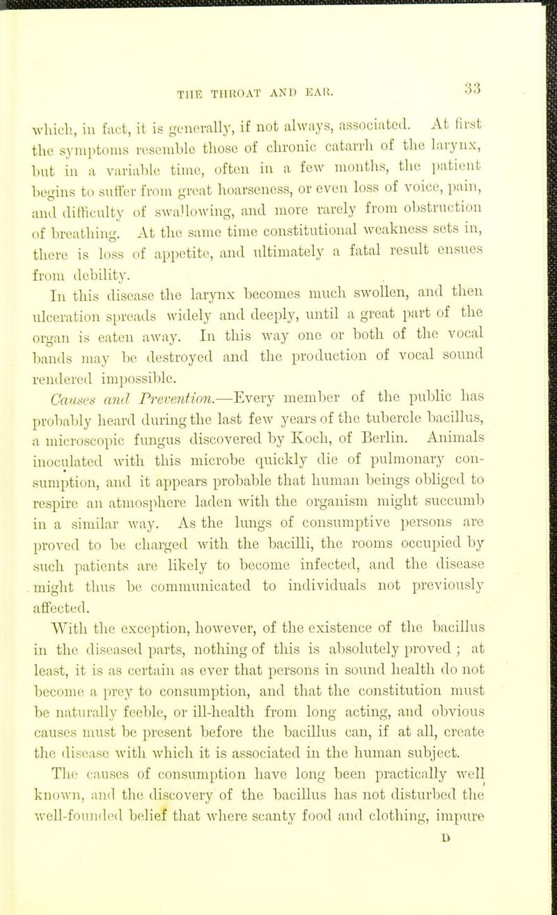whidi, in fact, it is geiicmlly, if not always, associated. At lirst tlu' syiuiitoins rosemlile those of chronic catarrli of the larynx, hnt ill a variable time, often in a few months, the patient hegius to sntter from great hoarseness, or even loss of voice, pain, and difficnlty of swallowing, and more rarely from ul)strn(;tion of breathing. At the same time constitutional weakness sets in, there is loss of appetite, and idtimately a fatal residt ensues from debility. In this disease the larynx becomes much swollen, and then ulceration spreads widely and deeply, until a great part of the organ is eaten away. In this way one or both of the vocal bands may be destroyed and the production of vocal sormd rendered impossible. Causes and rrevention.—Every member of the public has probaljly heard during the last few years of the tubercle bacillus, a microscopic fungus discovered by Koch, of Berlin. Animals inoculated with tins microbe quickly die of pulmonary con- sumption, and it appears probable that human beings obliged to respire an atmosphere laden with the organism might succumb in a similar way. As the lungs of consumptive persons are proved to be charged with the bacilli, the rooms occupied by such patients are likely to become infected, and the disease might thus lie communicated to individuals not previously affected. With the exception, however, of the existence of the bacillus in the diseased parts, nothing of this is absolutely proved ; at least, it is as certain as ever that persons in sound health do not become a prey to consumption, and that the constitution must be naturally feeble, or ill-health from long acting, and obvious causes must be present before the bacillus can, if at all, create the disease with which it is associated in the human subject. The causes of consumption have long been practically well known, and the discovery of the bacillus has not disturbed the well-f(.)und('d belief that where scanty food and clothing, impure