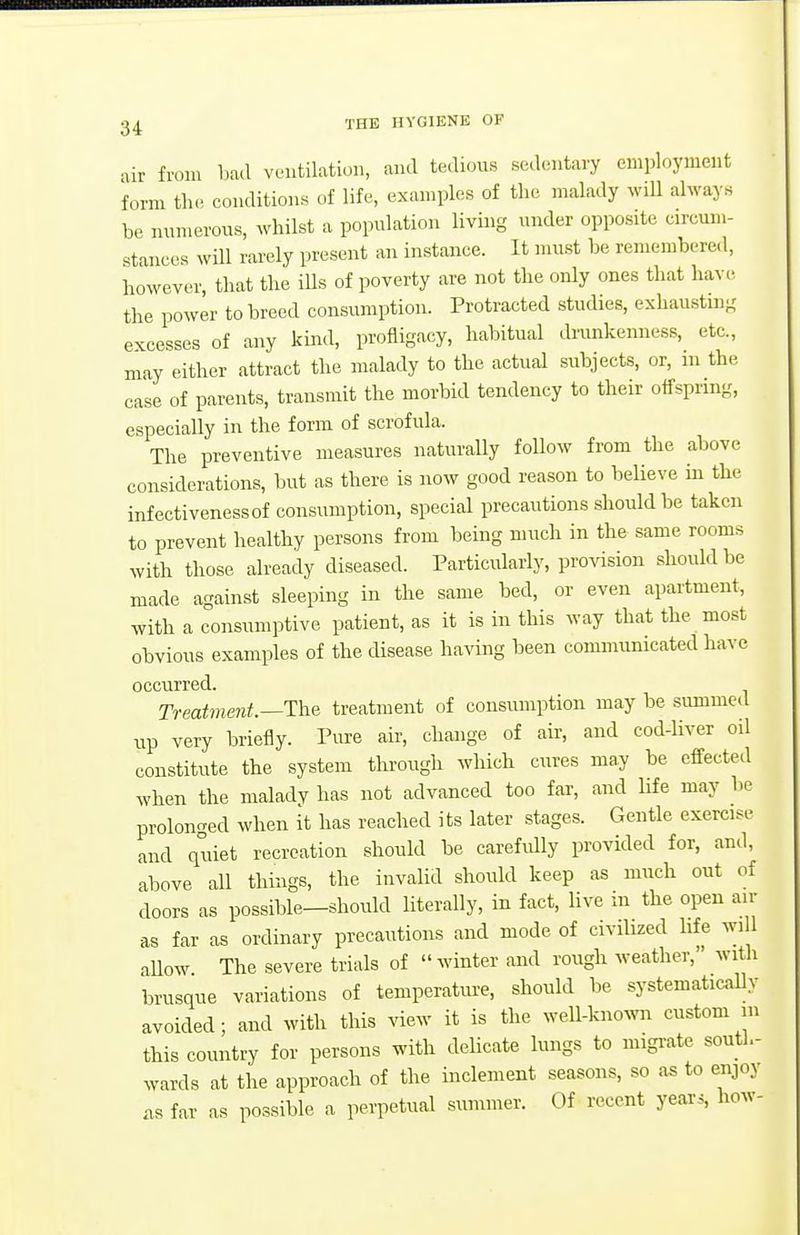 air from bad ventilation, and tedious sedentary employment form the conditions of life, examples of the malady will always be numerous, whilst a population living under opposite circum- stances wUI rarely present an instance. It must be remembered, however, that the ills of poverty are not the only ones that have the power to breed consumption. Protracted studies, exhaustui- excesses of any kmd, profligacy, habitual drunkenness, etc., may either attract the malady to the actual subjects, or, m the case of parents, transmit the morbid tendency to their oifspnng, especially in the form of scrofula. The preventive measures naturally foUow from the above considerations, but as there is now good reason to beHeve in the infectivenessof consumption, special precautions should be taken to prevent healthy persons from being much in the same rooms with those already diseased. Particularly, provision should be made against sleeping in the same bed, or even apartment, with a consumptive patient, as it is in this way that the most obvious examples of the disease having been communicated have occurred. Treatme7it.—The treatment of consumption may be summed up very briefly. Pure air, change of air, and cod-liver oil constitute the system through which cures may be effected when the malady has not advanced too far, and life may be proloncred when it has reached its later stages. Gentle exercise and quiet recreation should be carefidly provided for, and, above all things, the invalid should keep as much out of doors as possible—should literally, in fact, live in the open an- as far as ordinary precautions and mode of civilized life wi 1 allow The severe trials of winter and rough weather, with brusque variations of temperature, should be systematically avoided; and with this view it is the well-kno^vn custom m this country for persons with delicate lungs to migi-ate south- wards at the approach of the inclement seasons, so as to enjoy .IS far as possible a perpetual summer. Of recent years, how-