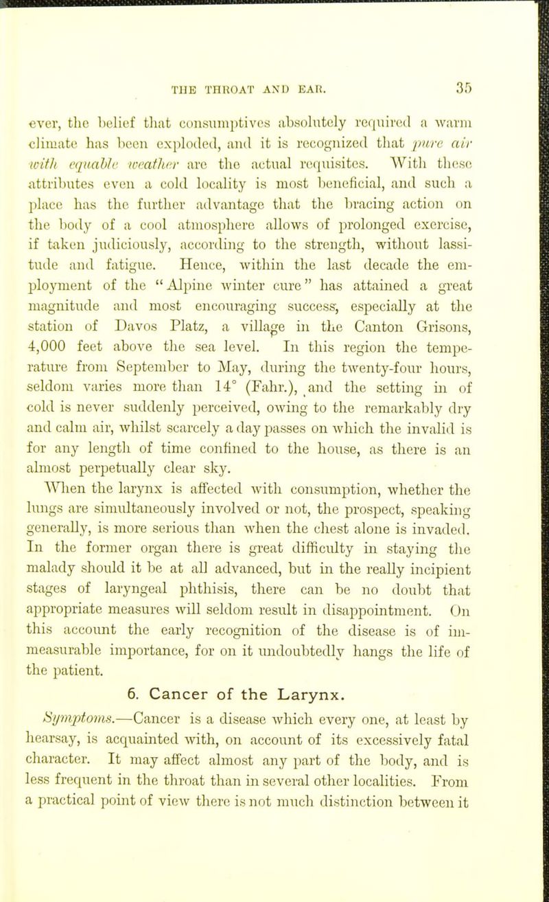 ever, the helief that consumptives absohitely required a warm climate has been exploded, and it is recognized that ^wre air wifJt equable weather are the actual requisites. With these attributes even a cold locality is most beneficial, and such a place has the further advantage that the Itracing action on the botly of a cool atmosphere allows of jjrolonged exercise, if taken judiciously, according to the strength, without lassi- tiide and fatigue. Hence, within the last decade the em- ployment of the  Alpine winter cure has attained a great magnitude and most encouraging success, especially at tlie station of Davos Platz, a village in the Canton Grisons, 4,000 feet above the sea level. In this region the tempe- rature from September to May, during the tAventy-four hours, seldom varies more than 14° (Fahr.), and the setting in of cold is never suddenly perceived, owing to the remarkably dry and calm air, whilst scarcely a day passes on which the invalid is for any length of time confined to the house, as there is an almost perpetually clear sky. ^Hien the larynx is aifected with consumption, whether the lungs are simultaneously involved or not, the prospect, speaking generally, is more serious than when the chest alone is invaded. In the former organ there is great difficulty in staying the malady should it be at all advanced, but in the really incipient stages of laryngeal phthisis, there can be no doubt that appropriate measures will seldom result in disappointment. (Jn this account the early recognition of the disease is (if im- measurable importance, for on it luidoubtedly hangs the life of the patient. 6. Cancer of the Larynx. Symptoms.—Cancer is a disease which every one, at least by hearsay, is acquainted -with, on account of its excessively fatal character. It may affect almost any part of the body, and is less frequent in the throat than in several other localities. From a practical point of view there is not much distinction between it
