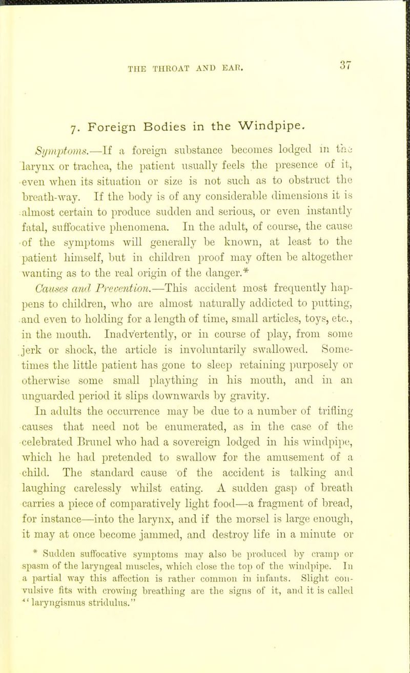 7. Foreign Bodies in the Windpipe. Si/iiiphmis.—If a foreign substance becomes lodged in thi larynx or trachea, the patient usually feels the presence of it, even when its situation or size is not such as to obstruct the breath-way. If the body is of any considerable dimensions it is almost certain to produce sudden and serious, or even instantly fatal, suffocative phenomena. In the adult, of course, the cause of the symptoms will generally be known, at least to the patient hunself, but in children proof may often be altogether wanting as to the real origin of tlie danger.* Causes and Prevention.—This accident most frec|uently hap- pens to cliildren, who are almost naturally addicted to putting, . and even to holding for a length of time, small articles, toys, etc., in the mouth. Inadvertently, or in course of play, from some .jerk or shock, the article is involuntarily swallowed. Some- times the little patient has gone to sleep retaining purposely or otherwise some small plaything in his mouth, and in an unguarded period it slips downwards by gravity. In adults the occurrence may be due to a number of trifling causes that need not be enumerated, as m the case of the celebrated Brunei who had a sovereigir lodged iii his windpipe, which he had pretended to swallow for the amusement of a child. The standard cause of the accident is talking and laughing carelessly whilst eatmg. A sudden gasp of breath carries a piece of comparatively light food—a fragment of bread, for instance—into the larynx, and if the morsel is large enough, it may at once l)ecome jammed, and destroy life in a minute or * Sudden suffocative symptoms may also be produced hy cramp or spasm of the laryngeal nuiscles, which close the top of the windpipe. In a partial way this affection is rather common in infants. Slight con- vulsive fits with crowing breathing are the signs of it, and it is called ■ laiyngismus stiiduhis.