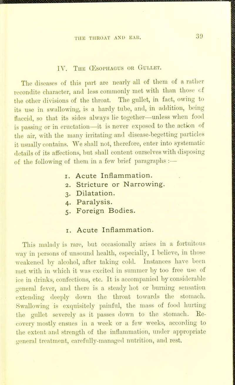 IV. The (Esophagus or Gullet. The diseases of this part are nearly all of them of a rather recondite character, and less commonly met with than those of tlie other divisions of the throat. The gullet, in fact, owing to its use in swallowing, is a hardy tube, and, in addition, being flaccid, so tliat its sides always lie together—unless when food is passing or in eructation—it is never exposed to the action of the air, with the many irritating and disease-begetting particles it usually contains. We shall not, therefore, enter into systematic detads of its affections, but shall content ourselves M'ith disposing of the following of them in a few brief paragraphs :— 1. Acute Inflammation. 2. Stricture or Narrowing. 3. Dilatation. 4. Paralysis. 5. Foreign Bodies. I, Acute Inflammation. This malady is rare, lout occasionally arises in a fortuitous way in persons of misound health, especially, I believe, in those weakened by alcohol, after taking cold. Instances have been met with in which it was excited in summer by too free use of ice in drinks, confections, etc. It is accompanied by considerable general fever, and there is a steady hot or burnmg sensation extending deeply down the throat towards the stomach. Swallowing is exquisitely painful, the mass of food hurting the gullet severely as it passes down to the stomach. Ee- covery mostly ensues in a week or a few weeks, according to the extent and strength of the inflammation, under appropriate general treatment, carefully-managed nutrition, and rest.