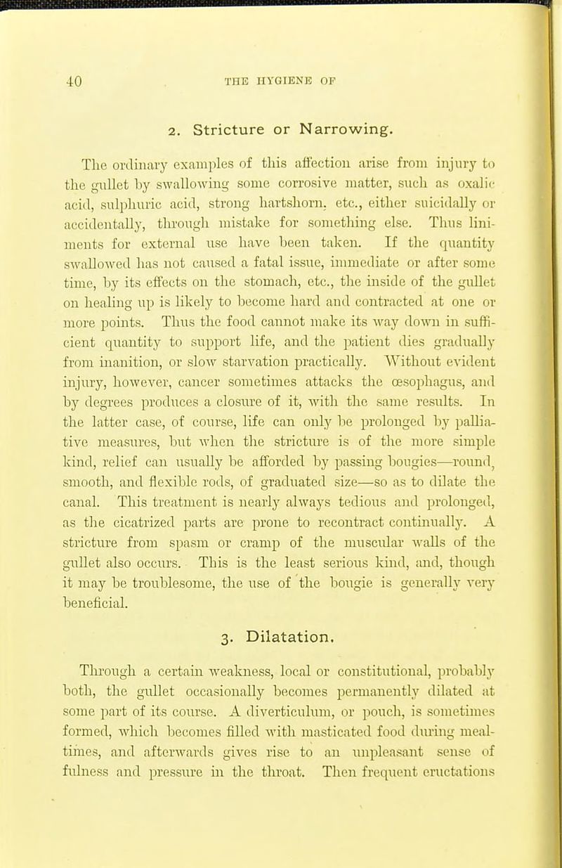 2. Stricture or Narrowing. Tlie ordinary examples of this affection arise from injury to the gnllet by swallowing some corrosive matter, such as oxalic acid, sulphuric acid, strong hartshorn, etc., either suicidally or accidentally, through mistake for something else. Thus lini- ments for external use have been taken. If the quantity swallowed has not caused a fatal issue, immediate or after some time, by its effects on the stomach, etc., the inside of the gullet on healing iip is likely to become hard and contracted at one or more points. Thus the food cannot make its way down in suffi- cient quantity to support life, and the patient dies gradually from inanition, or slow starvation jDractically. Without evident injury, however, cancer sometimes attacks the oesophagus, and by degrees produces a closm^e of it, with the same results. In the latter case, of course, life can only be prolonged by pallia- tive measures, but when the strictm-e is of the more simple kind, relief can usually be afforded by passing bougies—round, smooth, and flexible rods, of graduated size—so as to dilate the canal. This treatment is nearl}' always tedious and prolonged, as the cicatrized parts are prone to recontract contmuallj'. A stricture from spasm or cramp of the muscular walls of the gullet also occurs. This is the least serious kind, and, though it may be troublesome, the use of the bougie is generally very beneficial. 3. Dilatation. Tlii'ough a certain weakness, local or constitutional, probably both, the gullet occasionally becomes permanently dilated at some part of its course. A diverticulum, or pouch, is sometimes formed, Avliich becomes filled with masticated food dming meal- times, and afterwards gives rise to an unpleasant sense of fulness and pressure m the throat. Then freq\ient cructation.s