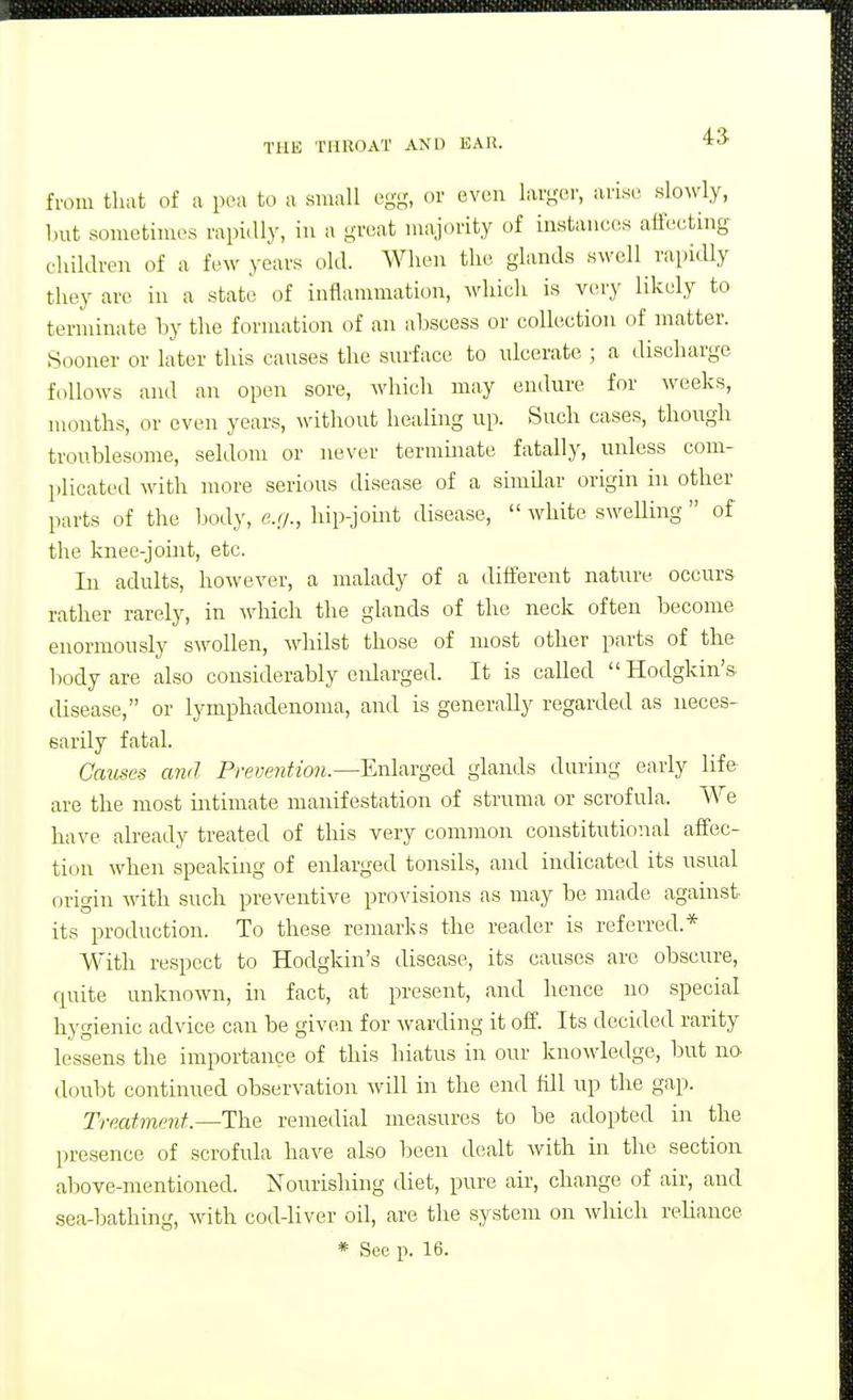 45 from that of a pea to a small egg, or even larger, arise Klo\\'ly, but sometimes rapidly, in a great majority of instanef^s atfeeting children of a few years old. When the glands swell rapidly they are in a state of inflammation, which is very likely to terminate by the formation of an abscess or collection of matter. Sooner or later this causes the surface to ulcerate ; a discharge follows and an open sore, which may endure for weeks, months, or even years, without healing up. Such cases, though troublesome, seldom or never termmate fatally, unless com- plicated with more serious disease of a similar origin in other parts of the body, e.r/., hip-joint disease, white swelling of the knee-joint, etc. In adults, however, a malady of a different nature occurs rather rarely, in which the glands of the neck often become enormously swollen, whilst those of most other parts of the body are also considerably enlarged. It is caUed Hodgkin's tlisease, or lymphadenoma, and is generally regarded as neces- sarily fatal. Causes and Prevention.—ExAwgeii glands during early life are the most intimate manifestation of struma or scrofula. We have already treated of this very common constitutional affec- tion when speaking of enlarged tonsils, and indicated its usual origin with such preventive provisions as may be made against its production. To these remarks the reader is referred.* With respect to Hodgkin's disease, its causes are obscure, quite unknown, in fact, at present, and hence no special hygienic advice can be given for Avarding it off. Its decided rarity lessens the importance of this hiatus in our knowledge, but no- doubt continued observation will in tlie end tUl up the gap. Treatment.—The remedial measures to be adopted in the presence of scrofula have also been dealt with in the section above-mentioned. Nourishmg diet, pure air, change of air, and sea-bathing, with cod-liver oil, are the system on which reliance