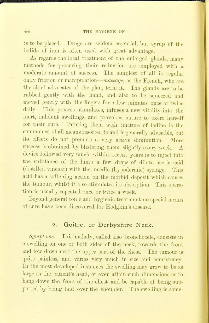 is to be placed. Drugs are seldom essential, but syrup of the, iodide of iron is often usihI with great advantage. As regards the local treatment of the enlarged glands, many methods for procuring • their reduction are employed with a moderate amount of success. The simplest of all is regular daily friction or manipulation—mamuje, as the French, who are the chief advocates of the plan, term it. The glands are to lie rubbed gently with the hand, and also to be squeezed and moved gently with the iingers for a few minutes once or twice daily. This process stimulates, infuses a ncAV vitality into the inert, indolent swellings, and provokes nature to exert herself for their cure. ' Painting them with tincture of iodine is the commonest of all means resorted to and is generally advisable, but its effects do not promote a very active diminution. More success is obtained by blistermg them slightly every week. A device followed very much within recent years is to inject into the substance of the lump a few drops of dilute acetic acid (distilled vinegar) with the needle (hypodermic) syringe. This acid has a softening action on the morlnd deposit which causes the tumour, whilst it also stimulates its absorption. This opera- tion is usually repeated once or twice a week. Beyond general tonic and hygienic treatment no special means ■of cure have been discovered for Hodgkin's disease. 2. Goitre, or Derbyshire Neck. Si/mptoins.—This malady, «aUed also bronchocele, consists in a swelling on one or both sides of the neck, towards the fi-ont and low down near the upper part of the chest. The tumour is quite painless, and varies very much in size and consistency. In the most developed instances the swelling may grow to be as large as the patient's head, or even attain such dimen.sions as to hang doAvn the front of the chest and be capable of being sup- ported by being laid over the shoidder. The swelling is some-