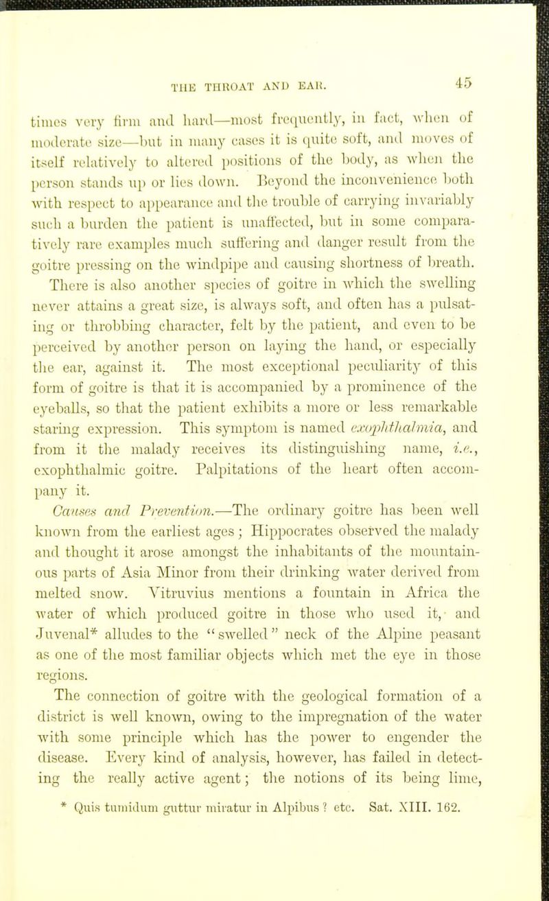 times very tinn and hard—most freijuently, in fact, wlieu (jf moderate size—but in many cases it is quite soft, and moves of itself relatively to altered positions of the body, as when the person stands up or lies down. Beyond the ineonvenience Ijoth with respect to appearance anil the trouble of carrying invariably such a burden the patient is unaffected, but in some compara- tively rare examples much suffering and danger result from the goitre pressing on the windpipe and causing shortness of breath. There is also another species of goitre in which the swelling never attains a great size, is always soft, and often has a pulsat- ing or throbbing character, felt by the patient, and even to be perceived by another person on laying the hand, or especially tlie ear, against it. The most exceptional pecidiarity of this form of goitre is that it is accompanied by a prominence of the eyeballs, so that the patient exhibits a more or less remarkable staring expression. This symptom is named exuplithalmia, and from it the malady receives its distinguishing name, i.e., exophthalmic goitre. Palpitations of the heart often accom- pany it. Causes and Prevenfion.—The ordinary goitre has been Avell known from the earliest ages ; Hippocrates obsei?ved the malady and thousjht it arose amongst the inhabitants of the mountain- ous parts of Asia Mmor from their drinking water derived from melted snow. A-^itruvius mentions a fountain in Africa the water of which produced goitre in those who used it,' and Juvenal* alludes to the swelled neck of the Alpine peasant as one of the most familiar objects which met the eye in those regions. The connection of goitre with the geological formation of a district is well known, owing to the impregnation of the water with some principle which has the power to engender the disease. Every kind of analysis, however, has failed in detect- ing the really active agent; the notions of its being lime, * Quis tuiiiidum gnttiu- miratur in Alpibu.s ? etc. Sat. XIII. 162.