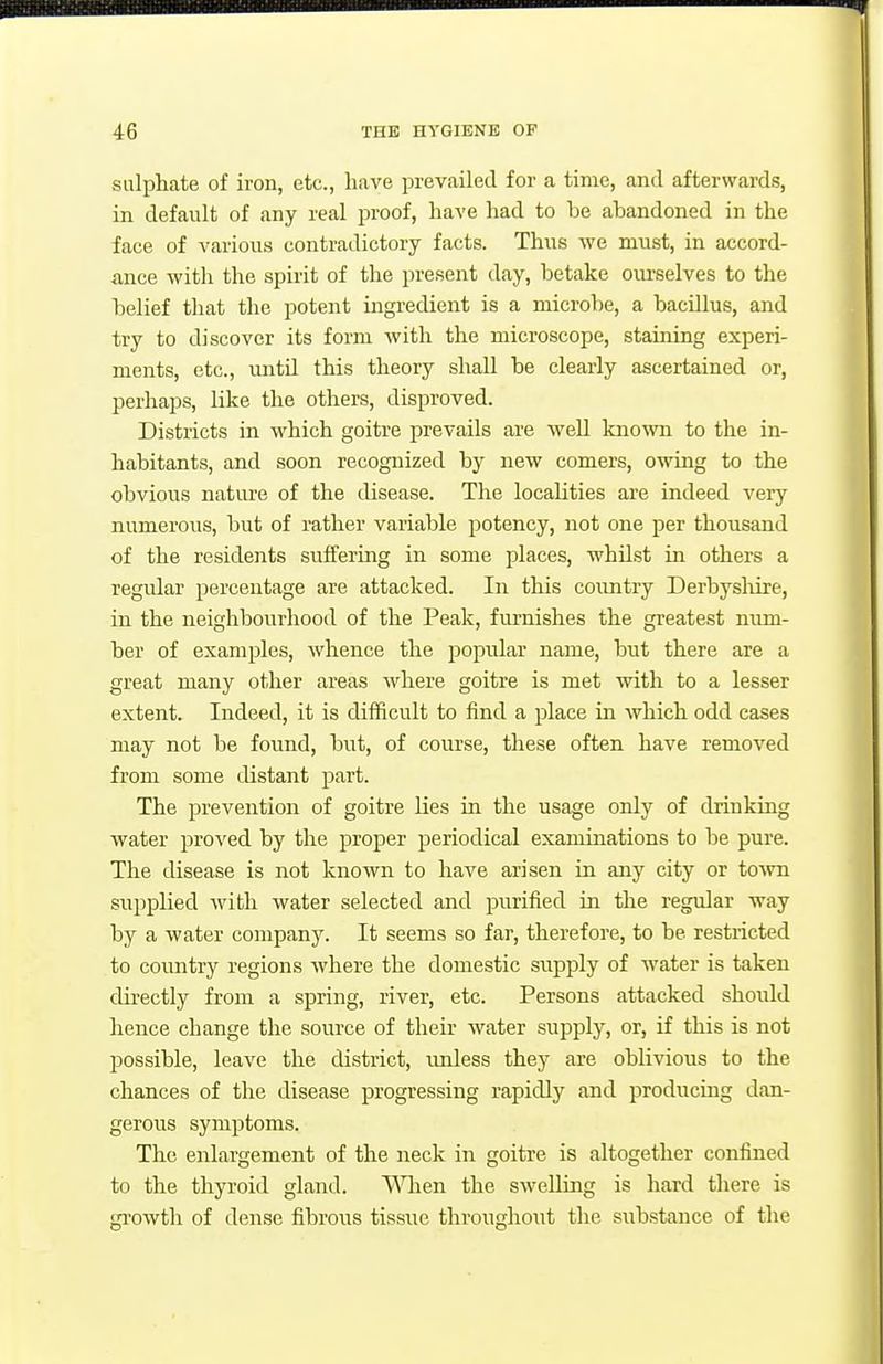 sulphate of iron, etc., have prevailed for a time, and afterwards, in default of any real proof, have had to be abandoned in the face of various contradictory facts. Thus we must, in accord- ance with the spirit of the present day, betake ourselves to the belief that the potent ingredient is a microbe, a bacillus, and try to discover its form with the microscope, staining experi- ments, etc., untd this theory shall be clearly ascertained or, perhaps, like the others, disproved. Districts in which goitre prevails are well known to the in- habitants, and soon recognized by new comers, owing to the obvious nature of the disease. The localities are indeed very numerous, but of rather variable potency, not one per thousand of the residents suffering in some places, whilst in others a regidar percentage are attacked. In this country Derbyslrire, in the neighbourhood of the Peak, furnishes the greatest nimi- ber of examples, whence the popular name, but there are a great many other areas where goitre is met with to a lesser extent. Indeed, it is difficult to find a place in which odd cases may not be found, but, of course, these often have removed from some distant part. The prevention of goitre lies in the usage only of drinking water proved by the proper periodical examinations to be pure. The disease is not known to have arisen in any city or tOAvn supplied with water selected and purified in the regular way by a water company. It seems so far, therefore, to be restricted to country regions where the domestic supply of water is taken directly from a spring, river, etc. Persons attacked should hence change the source of their water supply, or, if this is not possible, leave the district, imless they are oblivious to the chances of the disease progressing rapidly and producing dan- gerous symptoms. The enlargement of the neck in goitre is altogether confined to the thyroid gland. V\Tien the swelling is hard there is growth of dense fibrous tissiie throughout the substance of the