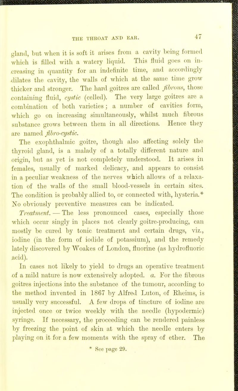 gland, l)iit wlien it is soft it avisos from a cavity boiiig formed which is filled with a watery liquid. This fluid go(^s on in- creasing in quantity for an indehnitc time, and accordingly filiates the cavity, the walls of which at the same time grow thicker and stronger. The hard goitres are called fihnini^, those containing fluid, ajstic (celled). The very large goitres are a combination of both varieties; a number of cavities form, which go on increasing simultaneously, whilst much fibrous substance grows between them in all directions. Hence they are named fihro-cystie. The exophthalmic goitre, though also affecting solely the thyroid gland, is a malady of a totally different nature and origm, but as yet is not completely understood. It arises in females, usually of marked delicacy, and appears to consist in a peculiar weakness of the nerves which allows of a relaxa- tion of the walls of the small blood-vessels in certain sites. The condition is probably allied to, or connected with, hysteria.* 1^0 obviously preventive measures can be indicated. Treatment. — The less pronounced cases, especially those which occur singly in places not clearly goitre-producing, can mostly be cured by tonic treatment and certain drugs, viz., iodine (in the form of iodide of potassium), and the remedy lately discovered by Woakes of London, fluorine (as hydrofluoric acid). In cases not likely to yield to drugs an operative treatment of a mild nature is now extensively adopted, a. For the fibrous goitres injections into the substance of the tumour, according to the method invented in 1867 by Alfred Luton, of Rheims, is usually very successful. A few drops of tincture of iodine are injected once or twice weekly with the needle (hypodermic) syringe. If necessary, the proceeding can be rendered painless by freezing the point of skin at which the needle enters by playing on it for a few moments with the spray of ether. The
