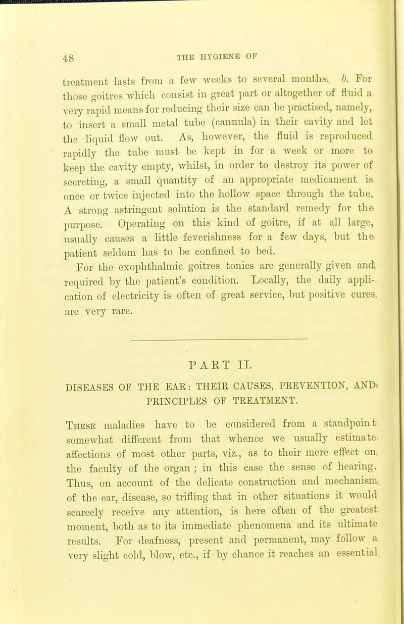 treatment lasts from a few weeks to several months, I). For those goitres which consist in great part or altogether of fluid a very rapid means for reducing their size can be practised, namely, to insert a small metal tube (canntila) in their ca^aty and let the liquid flow out. As, however, the fluid is reproduced rapidly the tube must be kept in for a M^eek or more to keep the cavity empty, whilst, in order to destroy its power of secretuig, a small quantity of an appropriate medicament is once or t^vice injected into the hollow space through the tube. A strong astringent solution is the standard remedy for the purpose. Operating on this kind of goitre, if at all large, usually causes a little feverishness for a few days, but the patient seldom has to be confined to bed. For the exophthahnic goitres tonics are generally given and. required by the patient's condition. Locally, the daily appli- cation of electricity is often of great service, but positive ernes, are very rare. PART II. DISEASES OF THE EAR: THEIR CAUSES, PREVENTION, ANTl> PRINCIPLES OF TREATMENT. These maladies have to be considered from a staudpouit somewhat different from that whence we usually estimate- affections of most other parts, viz., as to their mere effect on. the faculty of the organ ; in this case the sense of hearing. Thus, on accoimt of the delicate construction and mechanism of the ear, disease, so trifling that in other situations it woidd scarcely receive any attention, is here often of the greatest, moment, both as to its immediate phenomena and its ultimate residts. For deafness, present and permanent, may follow a very slight cold, blow, etc., if by chance it reaches an essential.