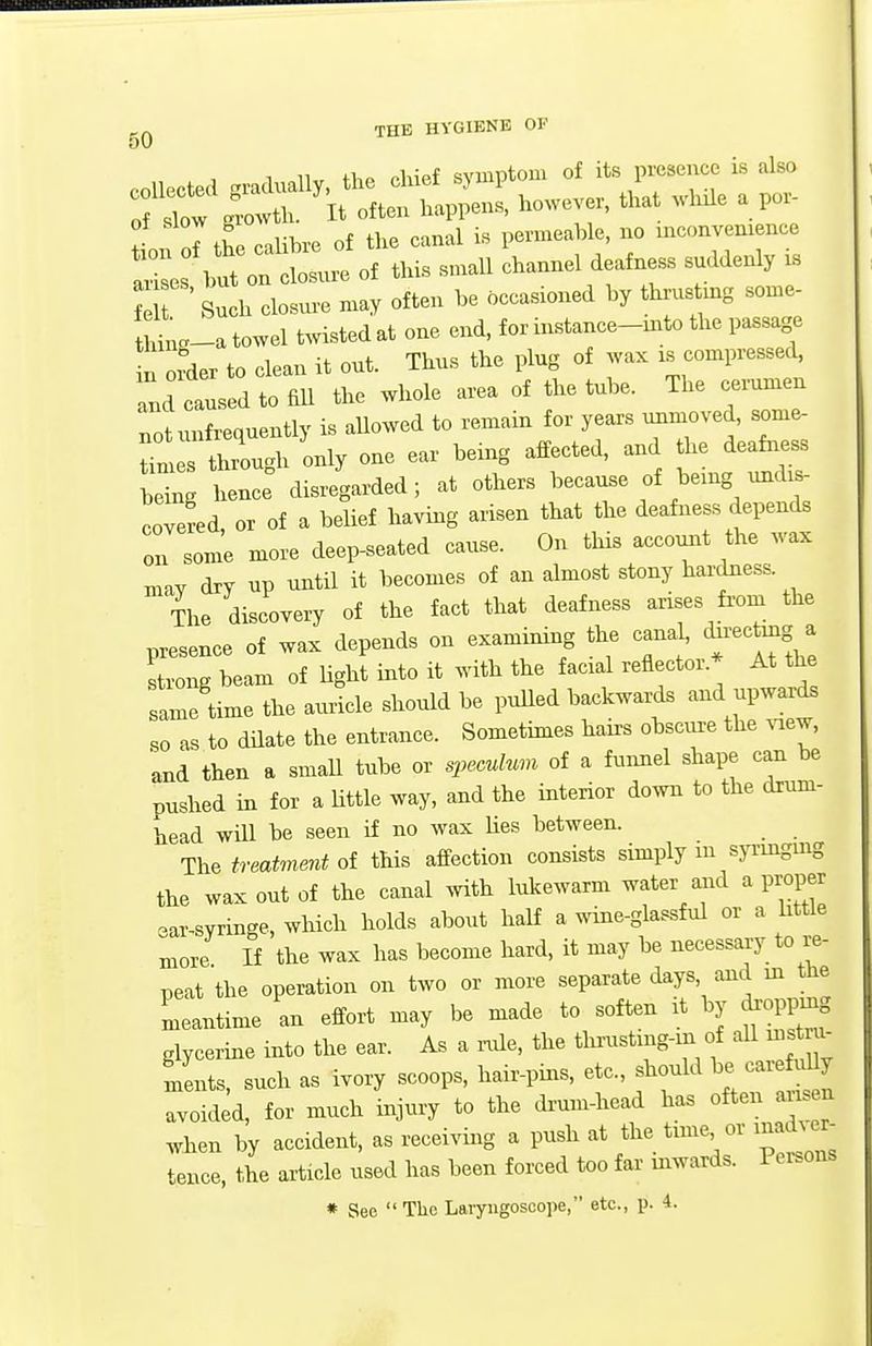 f ' Such closm-e may often be 5ccaBioued by thrus mg some- ^.-a towel t^vistedat one end, for instance-mto the passage u order to clean it out. Thus the plug of wax is compressed, and caused to fill the whole area of the tube. The cerumen notunfrequently is allowed to remain for years unmoved, some- I t rTugh only one ear being affected, and the deafness be^n bene: disregarded; at others because of be.ng und.- covered or of a beUef having arisen that the deafness depends on som'e more deep-seated cause. On this account the wax may dry up until it becomes of an almost stony hardness. L discovery of the fact that deafness arises fi-om the presence of wax depends on examining the cana^ t^'^^^^,;^ strong beam of Hght into it with the facral reflector.* At the Im! time the aulcle shordd be puUed backwards and upwards so as to dilate the entrance. Sometimes hairs obscure the view, and then a smaU tube or specuhm of a funnel shape can be pushed in for a Uttle way, and the interior down to the drum- bead will be seen if no wax lies between. The treat7nent of this affection consists simply m sp-ingmg the wax out of the canal with lukewarm water and a proper ear-syringe, wHch holds about half a wine-glassful or a httle more If the wax has become hard, it may be necessary to re- peat the operation on two or more separate days, and in tHe meantime an effort may be made to soften it by droppmg glycerine into the ear. As a nde, the thrustmg-m of aU uistra- ments, such as ivory scoops, hair-pins, etc., should be carefuUy avoided, for much injury to the dr-um-head has often arisen when by accident, as receiving a push at the tune or macb er^ tence, the article used has been forced too far mwards. Persons * Sec The Laryngoscope, etc., p. 4.