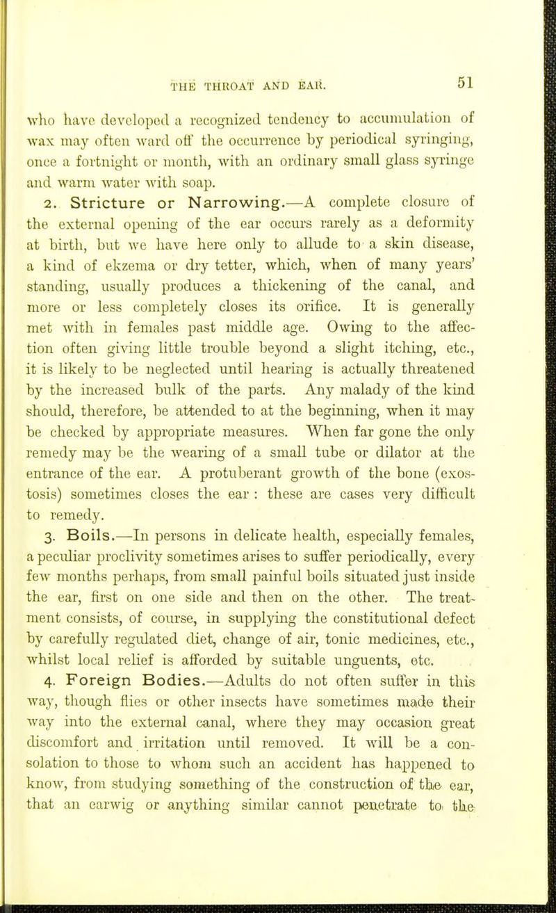 who have developed a recognized tendency to acciunulation of wax may often ward off the occurrence by periodical syringing, once a fortnight or month, with an ordinary small glass sp'inge and warm water with soap. 2. Stricture or Narrowing.—A complete closure of the external opening of the ear occurs rarely as a deformity at birth, but we have here only to allude to a skin disease, a kind of ekzema or dry tetter, which, when of many years' standing, usually produces a thickening of the canal, and more or less completely closes its orifice. It is generally met with in females past middle age. Owing to the affec- tion often giving little trouble beyond a slight itching, etc., it is likely to be neglected until hearing is actually threatened by the increased bulk of the parts. Any malady of the kind should, therefore, be attended to at the beginning, when it may be checked by appropriate measures. When far gone the only remedy may be the wearing of a small tube or dilator at the entrance of the ear. A protuberant growth of the bone (exos- tosis) sometimes closes the ear : these are cases very difficult to remedy. 3. Boils.—In persons in delicate health, especially females, a pecidiar jaroclivity sometimes arises to suffer periodically, every few months perhaps, from small painful boils situated just inside the ear, first on one side and then on the other. The treat- ment consists, of course, in supplying the constitutional defect by carefully regulated diet, change of air, tonic medicines, etc., whilst local relief is afi^orded by suitable unguents, etc. 4. Foreign Bodies.—Adults do not often suffer in this way, though flies or other insects have sometimes made theii- Avay into the external canal, where they may occasion great discomfort and irritation until removed. It will be a con- solation to those to whom such an accident has happened to know, from studying something of the construction of the ear, that an earwig or anything similar cannot penetrate toi the