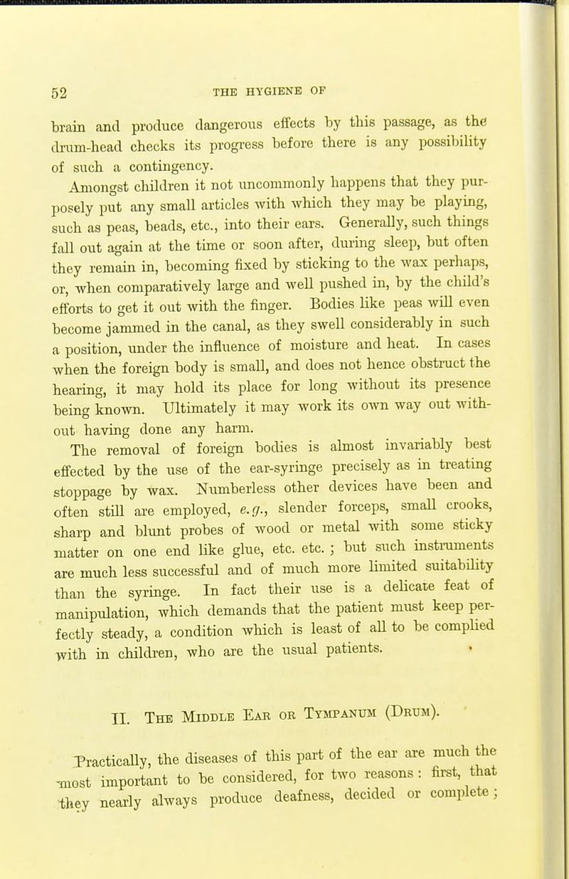 brain and produce dangerous effects by this passage, as the cbum-head checks its progi-ess before there is any possibility of such a contingency. Amongst children it not uncommonly happens that they pur- posely put any small articles with which they may be playing, such as peas, beads, etc., into their ears. GeneraUy, such things fall out again at the time or soon after, during sleep, but often they remain in, becoming fixed by sticking to the wax perhaps, or, when comparatively large and weU pushed in, by the chM's efforts to get it out with the finger. Bodies like peas will even become jammed in the canal, as they swell considerably in such a position, under the influence of moisture and heat. In cases when the foreign body is small, and does not hence obstruct the hearing, it may hold its place for long without its presence being known. Ultimately it may work its own way out with- out having done any harm. The removal of foreign bodies is ahnost invariably best effected by the use of the ear-syringe precisely as in treating stoppage by wax. Numberless other devices have been and often Im are employed, e.g., slender forceps, smaU crooks, sharp and bhint probes of wood or metal with some sticky matter on one end like glue, etc. etc. ; but such insti-uments are much less successful and of much more limited suitability than the syringe. In fact their use is a delicate feat of manipulation, which demands that the patient must keep per- fectly steady, a condition which is least of aU to be comphed with in children, who are the usual patients. II. The Middle Eae or Tysipanum (Drum). 3'ractically, the diseases of this part of the ear are much the ^Gst important to be considered, for two reasons: first, that they nearly always produce deafness, decided or complete;