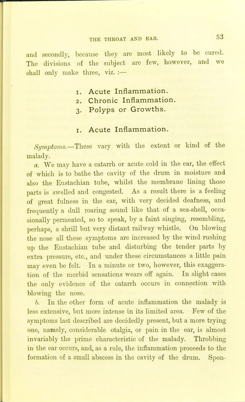 and secondly, because they are most likely to he cured. The divisions of the subject are few, however, and we shall oidy make three, viz. :— 1. Acute Inflammation. 2. Chronic Inflammation. 3. Polyps or Growths. I. Acute Inflammation. Symptoms.—These vary with the extent or kind of the malad3\ a. We may have a catarrh or acute cold in the ear, the effect of which is to bathe the cavity of the drum in moisture and also the Eustachian tube, whilst the membrane lining those parts is swelled and congested. As a result there is a feeling of great fulness in the ear, with very decided deafness, and frequently a dull roaring sound like that of a sea-shell, occa- sionally permeated, so to speak, by a faint smging, resembling, perhaps, a shrill but very distant railway whistle. On blowmg the nose all these symptoms are increased by the wind rushing up the Eustachian tube and disturbing the tender parts by extra pressure, etc., and under these circumstances a little pain may even be felt. In a minute or two, however, this exaggera- tion of the morbid sensations wears off again. In sUght cases the only evidence of the catarrh occurs in connection with blowing the nose. i. In the other form of acute inflammation the malady is less extensive, but more intense in its limited area. Few of the symptoms last described are decidedly present, but a more trying one, namely, considerable otalgia, or pain in the ear, is almost invariably the prime characteristic of the malady. Throbbing in the ear occurs, and, as a rule, the inflammation proceeds to the formation of a small abscess in the cavity of the drum. Spon-
