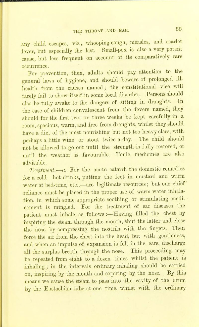 any child escapes, viz., whooping-cough, measles, and scarlet fever, hut especially tlie last. SmaU-pox is also a very potent cause, hut less frequent on account of its comparatively rare occurrence. For prevention, then, adults should pay attention to the general laws of hygiene, and should beware of prolonged ill- health from the causes named; the constitutional vice will rarely fail to show itself in some local disorder. Persons should also be fully awake to the dangers of sitting in draughts. In the case of children convalescent from the fevers named, they should for the first two or three weeks be kept carefully in a room, spacious, warm, and free from draughts, whilst they should have a diet of the most nourishing but not too heavy class, with perhaps a little wine or stout twice a day. The child should not be allowed to go out until the strength is fully restored, or until the weather is favourable. Tonic medicines are also advisable. Treatment.—a. For the acute catarrh the domestic remedies for a cold—hot drinks, putting the feet in mustard and warm water at bed-time, etc.,—are legitimate resources ; but our cliief reliance must be placed in the proper use of warm-water inliala- tion, in which some appropriate soothing or stimulating medi- cament is mingled. For the treatment of ear diseases the patient must inhale as follows :—Having filled the chest by inspiring the steam through the mouth, shut the latter and close the nose by compressing the nostrils with the fingers. Then force the air from the chest into the head, but with gentleness, and when an impulse of expansion is felt in the ears, discharge all the surplus breath through the nose. This proceeding may be repeated from eight to a dozen times whilst the patient is iahaUng; in the intervals ordinary inhaling should be carried on, inspiring by the mouth and expiring by the nose. By this means we cause the steam to pass into the cavity of the drum by the Eustachian tube at one time, whilst with the ordinary