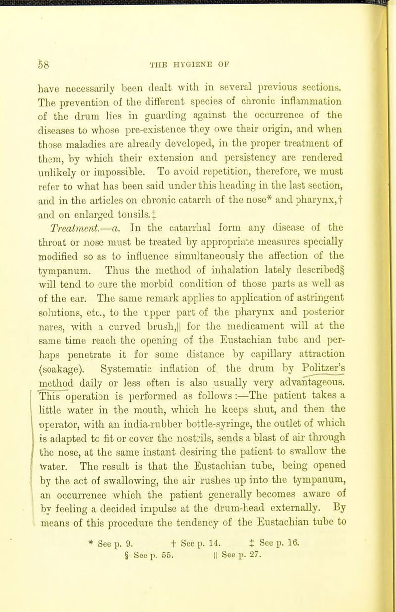 have neceasarily been dealt with in several pi'e\'ious sections. The prevention of the dilferent species of chronic inflammation of the drum lies in guarding against the occun-ence of the diseases to whose pre-existence they owe their origin, and when those maladies are already developed, in the proper treatment of them, by which their extension and persistency are rendered unlikely or impossible. To avoid repetition, therefore, we must refer to what has been said under this heading in the last section, and in the articles on chronic catarrh of the nose* and pharynx,! •and on enlarged tonsils. J Treatment.—a. In the catarrhal form any disease of the throat or nose must be treated by appropriate measures specially modified so as to influence simultaneously the affection of the tympanum. Thus the method of inhalation lately described§ will tend to cure the morbid condition of those parts as well as of the ear. The same remark applies to application of astringent solutions, etc., to the upper part of the pharynx and posterior nares, Avith a curved brush,|| for the medicament Avill at the same time reach the opening of the Eustachian tube and per- haps penetrate it for some distance by capillary attraction (soakage). Systematic inflation of the drum by Politzer^s method daily or less often is also usually very advantageous. This operation is performed as follows:—The patient takes a little water in the mouth, which he keeps shut, and then the operator, with an india-rubber bottle-syringe, the outlet of which is adapted to fit or cover the nostrils, sends a blast of au- through the nose, at the same instant desiring the patient to swallow the ^vater. The result is that the Eustachian tube, being opened by the act of swallowing, the air rushes up into the tympanum, an occurrence which the patient generally becomes aware of by feeling a decided impidse at the drum-head externally. By ■. means of this procedure the tendency of the Eustachian tube to * See p. 9. t See p. 14. J See p. 16.