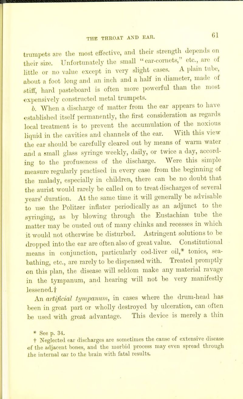 trumpets are tlic most effective, and their strengtli depends on tlu-ir size. ITiifortmiately tlie small ear-cornets, etc., are of little or no value except in very sliglit cases. A plain tube, about a foot long and an inch and a half in diameter, made of stiff, hard pasteboard is often more powerful than the most expensively constructed metal trumpets. b. Wlien a discharge of matter from the ear appears to have established itself permanently, the first consideration as regards local treatment is to prevent the accumulation of the noxious liquid in the cavities and channels of the ear. With this view the ear should be carefully cleared out by means of warm water find a small glass syringe weekly, daily, or twice a day, accord- ing to the profuseness of the discharge. Were this simple measure regularly practised in every case from the beginning of the malady, especially in children, there can be no doubt that the aurist would rarely be called on to treat discharges of several years' duration. At the same time it will generally be advisable to use the Politzer inflater periodically as an adjunct to the sp-inging, as by blowing through the Eustacliian tube the matter may be ousted out of many chinks and recesses in which it would not otherwise be disturbed. Astringent solutions to be dropped into the ear are often also of great value. Constitutional means in conjunction, particularly cod-liver oil,* tonics, sea- bathing, etc., are rarely to be dispensed with. Treated promptly on this plan, the disease will seldom make any material ravage in the tympanum, and hearing will not be very manifestly lessened, t An artip:ial tympanum, in cases where the drum-head has been in great part or wholly destroyed by ulceration, can often be used with great advantage. This device is merely a thin * See p. 34. t Neglected ear discharges are sometimes tlie cause of extensive disease of the adjacent hones, and the morbid process may even spread through the internal eai' to thi; brain with fatal results.