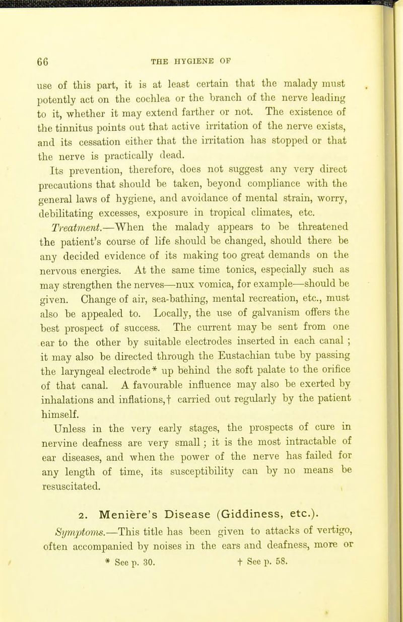 use of this part, it is at least certain that the malady must potently act on the coclilea or the branch of the nerve leading to it, whether it may extend farther or not. The existence of the tinnitus points out that active irritation of the nerve exists, and its cessation either that the irritation has stopped or that the nerve is practically dead. Its prevention, therefore, does not suggest any very direct precautions that should be taken, beyond compliance with the general laws of hygiene, and avoidance of mental strain, worry, debihtating excesses, exposure in tropical climates, etc. Treatment.—Wlien the malady appears to be threatened the patient's course of life should be changed, should there be any decided evidence of its making too gi'eat demands on the nervous energies. At the same time tonics, especially such as may strengthen the nerves—mix vomica, for example—should be given. Change of air, sea-bathing, mental recreation, etc., must also be appealed to. Locally, the use of galvanism offers the best prospect of success. The current may be sent from one ear to the other by suitable electrodes inserted in each canal ; it may also be directed through the Eustachian tube by passing the laryngeal electrode* up behind the soft palate to the orifice of that canal. A favoiirable influence may also be exerted by inlialations and inflations,! carried out regularly by the patient himself. Unless in the very early stages, the prospects of cure in nervine deafness are very small; it is the most intractable of ear diseases, and when the power of the nerve has failed for any length of time, its susceptibility can by no means be resuscitated. , 2. Meniere's Disease (Giddiness, etc.). Symptoms.—This title has been given to attacks of vertigo, often accompanied by noises in the ears and deafness, more or * See p. 30. t See p. 58.
