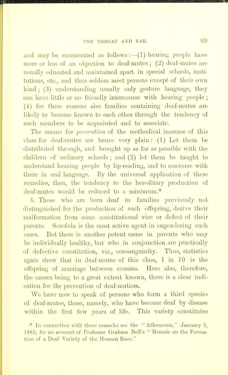 TlUC TIlllOAT ANn EAIl. and may be oiumcratcd as follows:—(1) lieariuy i)copl(i havo more or loss of an objection to deaf-mutes; (2) deaf-mutes are usually educated and maintained apart in special schools, insti- tutions, etc., and tiius seldom meet persons except of tlieir own kind; (3) understanding usually only gesture language, they can have little or no friendly intercourse with hearing people ; (4) for tliese reasons also families containing deaf-mutes are likely to become known to each other through the tendency of such members to be acc]uainted and to associate. The means for preocntion of the methodical increase of this class for deaf-mutes are hence very plain: (1) Let them be distributed through, and brought up as far as possible with the cliildren of ortlinary schools ; and (2) let them be taught to imderstand Iiearing people by lip-reading, and to converse with them in oral language. Ey the universal application of these remedies, then, the tendency to the hereditary production of deaf-mutes would be reduced to a minimum.* b. Those who are Isorn deaf in families previously not distinguished for the production of such offspring, derive theii- malformation from some constitutional vice or defect of their parents. Scrofula is the most active agent in engendering such cases. But there is another potent cause in parents who may be individually healthy, but who in conjunction are practically of defective constitution, viz., consanguinity. Thus, statistics again show that in deaf-mutes of this class, 1 in 10 is the offspring of marriage between cousins. Here also, therefore, the causes being to a great extent known, there is a clear indi- cation for the prevention of deaf-mutism. We have now to speak of persons who form a third species of deaf-mutes, those, namely, who have become deaf by disease within the first few years of life. Tliis variety constitutes * In connection with these remarks see the  Athenaiuna, January 3, 1885, for an account of Professor Graham Bell's  IMemoir on the Forma- tion of a Deaf Variety of the Human Race.