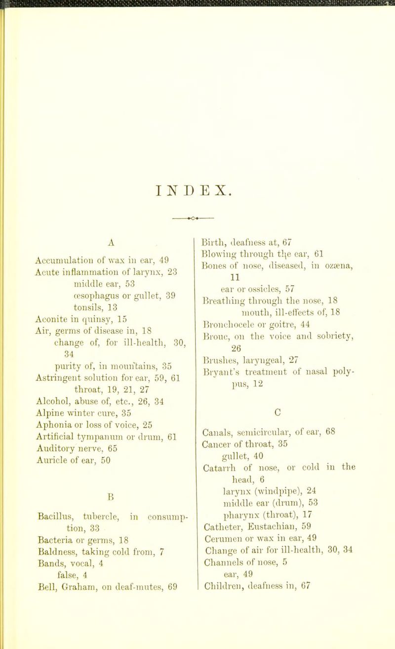 I N D E X. A Accunaiilation of wax in ear, 49 Acute inflammation of larynx, 23 middle ear, 53 cesophagns or gullet, 39 tonsils, 13 Aconite in qidnsy, 15 Air, germs of disease in, 18 change of, for ill-liealtli, 30, 34 piu'ity of, in mountains, 35 Astringent solution for ear, 59, 61 throat, 19, 21, 27 Alcohol, abuse of, etc., 26, 34 Alpine winter cure, 35 Aphonia or loss of voice, 25 Artificial tympanum or drum, 61 Auditory nerve, 65 Auricle of ear, 50 B Bacillus, tubei'cle, in consump- tion, 33 Bacteria or germs, 18 Baldness, taking cold from, 7 Bands, vocal, 4 false, 4 Bell, Graham, on deaf-mutes, 69 Birth, deafness at, 67 Blowing through t]\e oar, 61 Bones of nose, diseased, in oz;ena, 11 ear or ossicles, 57 Breathing through the nose, 18 mouth, ill-ell'eets of, 18 Bronchocele or goitre, 44 Brouc, on the voice and sobriety, 26 Brushes, laryngeal, 27 Bi'yant's ti-eatment of nasal poly- pus, 12 C Canals, semicircular, of ear, 68 Cancer of throat, 35 gullet, 40 Catarrh of nose, or cold in the head, 6 larynx (windpipe), 24 middle ear (drum), 53 pharynx (throat), 17 Catheter, Eustachian, 59 Cerumen or wax in ear, 49 Change of air for ill-health, 30, 34 Channels of nose, 5 ear, 49 Children, deafness in, 67