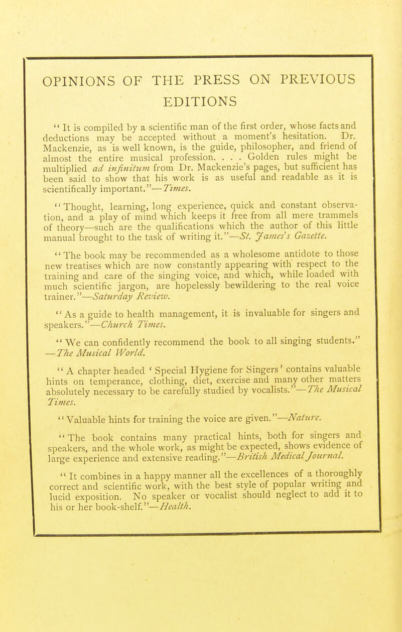 OPINIONS OF THE PRESS ON PREVIOUS EDITIONS  It is compiled by a scientific man of the first order, whose facts and deductions may be accepted without a moment's hesitation. Dr. Mackenzie, as is well known, is the guide, philosopher, and friend of almost the entire musical profession. . . . Golden rules might be multiplied ad infinitum from Dr. Mackenzie's pages, but sufficient has been said to show that his work is as useful and readable as it is scientifically important.—Times. Thought, learning, long experience, quick and constant observa- tion, and a play of mind which keeps it free from all mere trammels of theory—such are the qualifications which the author of this little manual brought to the task of writing it.—St. James's Gazette. The book may be recommended as a wholesome antidote to those new treatises which are now constantly appearing with respect to the training and care of the singing voice, and which, while loaded with much scientific jargon, are hopelessly bewildering to the real voice trainer.—Saturday Revieiv.  As a guide to health management, it is invaluable for singers and speakers.—Church Times.  We can confidently recommend the book to all singing students. — The Musical World.  A chapter headed ' Special Hygiene for Singers' contains valuable hints on temperance, clothing, diet, exercise and many other matters absolutely necessary to be carefully studied by vocalists.—The Musical Times. Valuable hints for training the voice are given. —Nature. The book contains many practical hints, both for singers and speakers, and the whole work, as might be expected, shows evidence of large experience and extensive reading.—B ritish Medical Journal.  It combines in a happy manner all the excellences of a thoroughly correct and scientific work, with the best style of popular writing and lucid exposition. No speaker or vocalist should neglect to add it to his or her book-shelf.—Health.