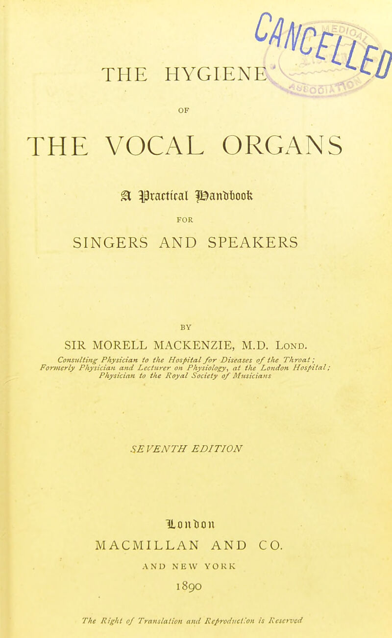 OF THE VOCAL ORGANS & practical ptanMoofc FOR SINGERS AND SPEAKERS BY SIR MORELL MACKENZIE, M.D. Lond. Consulting Physician to the Hospital for Diseases of the Throat; Formerly Physician and Lecturer on Physiology, at the London Hospital; Physician to the Royal Society of Musicians SE VENTH EDITION ILontion MACMILLAN AND CO. AND NEW YORK 189O The Right of Translation and Rc/roduc/.'on is Reserved