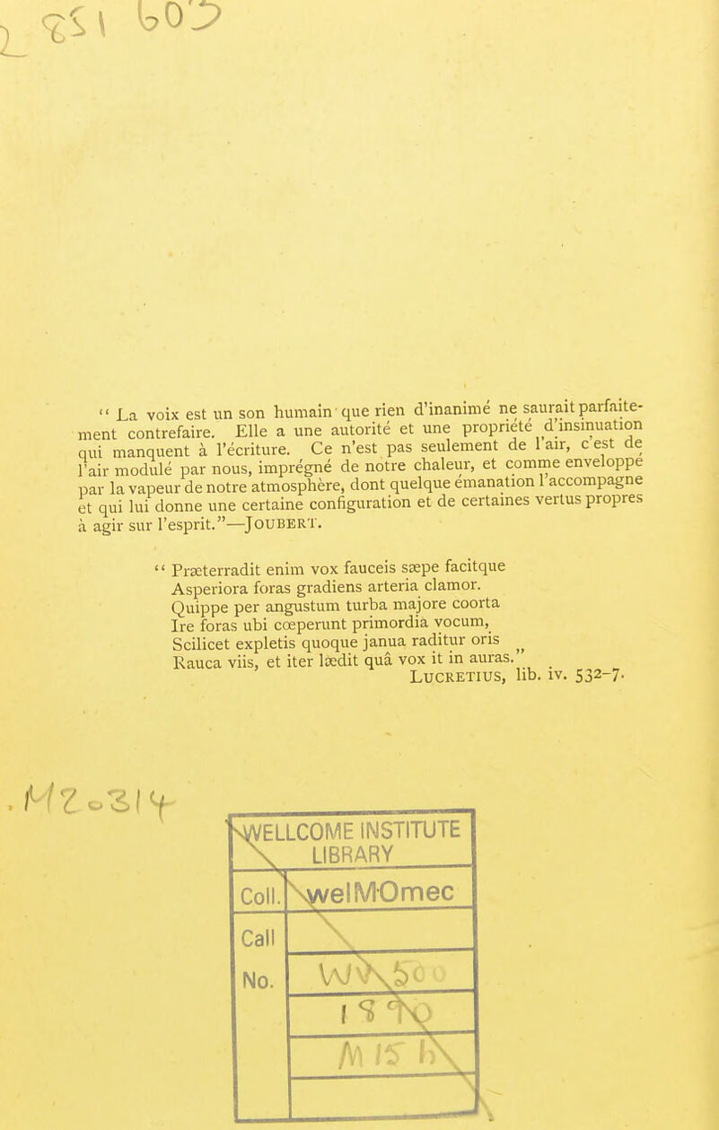  La voix est un son humainque rien d'inanime ne saurait parfaite- ment contrefaire. Elle a une autorite et une propnete d insinuation qui manquent a l'ecriture. Ce n'est pas seulement de 1 air, c est de Fair module par nous, impregne de notre chaleur, et comme enveloppe par la vapeur de notre atmosphere, dont quelque emanation 1 accompagne et qui lui clonne une certaine configuration et de certaines vertus propres a agir sur l'esprit.—JoUBERT.  Prseterradit enim vox fauceis stepe facitque Asperiora foras gradiens arteria clamor. Quippe per angustum turba majore coorta Ire foras ubi coeperunt primordia vocum, Scilicet expletis quoque janua raditur oris ^ Rauca viis, et iter lsedit qua vox it in auras. Lucretius, lib. iv. 532-7. ELLCOME INSTITUTE LIBRARY Coll. \welMOmec Call No. WiTw