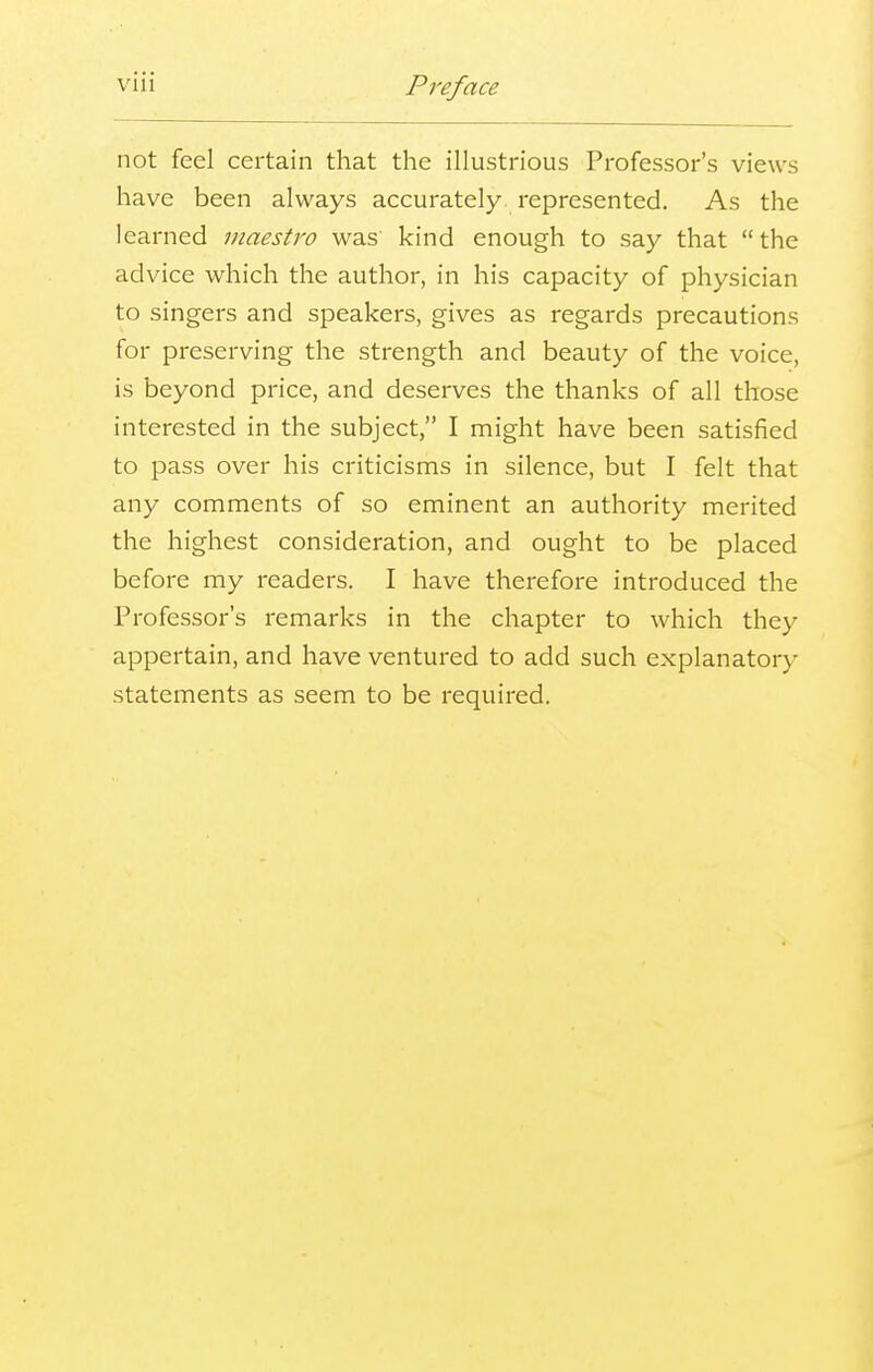 not feel certain that the illustrious Professor's views have been always accurately represented. As the learned maestro was kind enough to say that the advice which the author, in his capacity of physician to singers and speakers, gives as regards precautions for preserving the strength and beauty of the voice, is beyond price, and deserves the thanks of all those interested in the subject, I might have been satisfied to pass over his criticisms in silence, but I felt that any comments of so eminent an authority merited the highest consideration, and ought to be placed before my readers. I have therefore introduced the Professor's remarks in the chapter to which they appertain, and have ventured to add such explanatory statements as seem to be required.