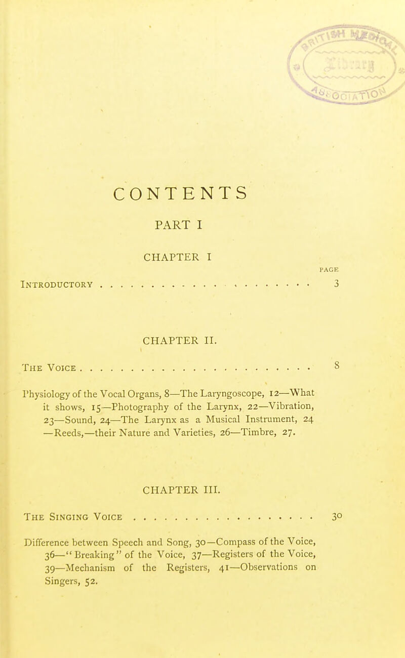 CONTENTS PART I CHAPTER I PAGE Introductory 3 CHAPTER II. The Voice Physiology of the Vocal Organs, 8—The Laryngoscope, 12—What it shows, 15—Photography of the Larynx, 22—Vibration, 23—Sound, 24—The Larynx as a Musical Instrument, 24 —Reeds,—their Nature and Varieties, 26—Timbre, 27. CHAPTER III. The Singing Voice 3° Difference between Speech and Song, 30—Compass of the Voice, 36— Breaking of the Voice, 37—Registers of the Voice, 39—Mechanism of the Registers, 41—Observations on