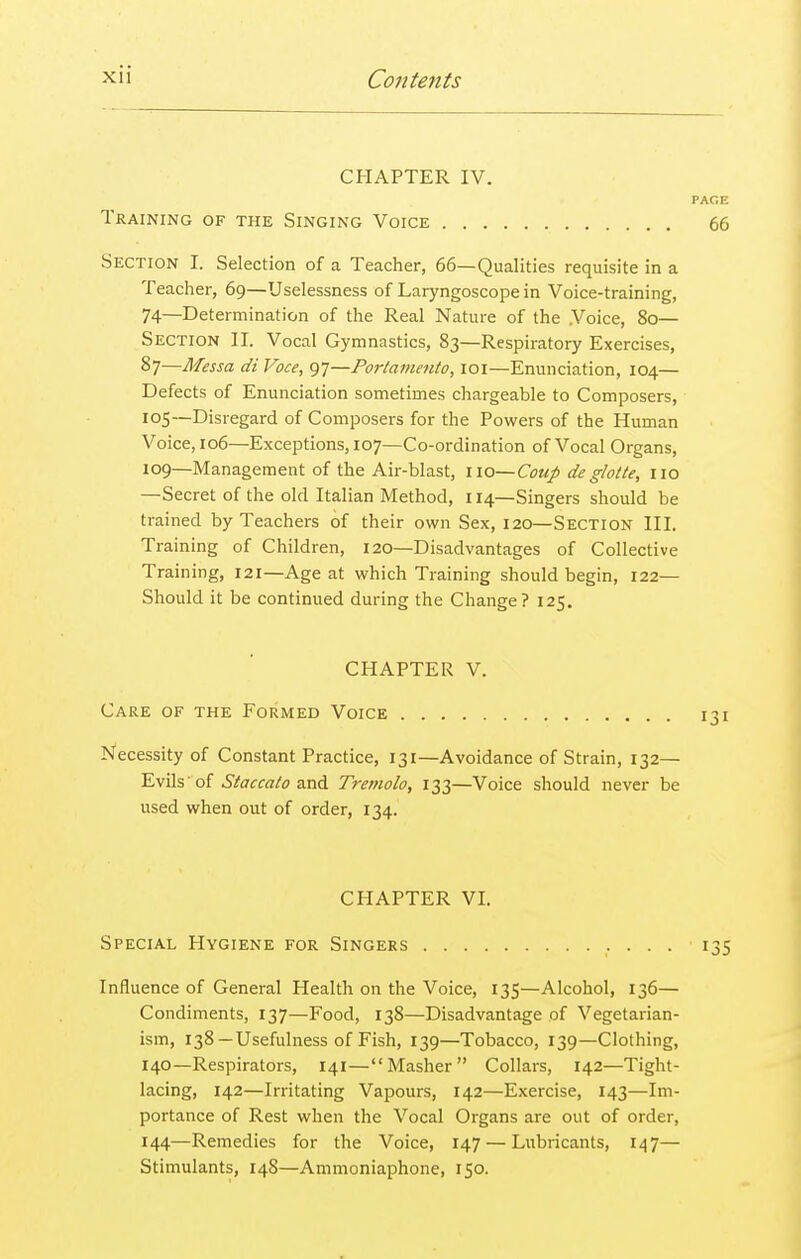 CHAPTER IV. PACE Training of the Singing Voice 66 Section I. Selection of a Teacher, 66—Qualities requisite in a Teacher, 69—Uselessness of Laryngoscope in Voice-training, 74—Determination of the Real Nature of the Voice, 80— Section II. Vocal Gymnastics, 83—Respiratory Exercises, 87—Messa di Voce, 97—Portamento, 101—Enunciation, 104— Defects of Enunciation sometimes chargeable to Composers, 105—Disregard of Composers for the Powers of the Human Voice, 106—Exceptions, 107—Co-ordination of Vocal Organs, 109—Management of the Air-blast, 110— Coup de glotte, no —Secret of the old Italian Method, 114—Singers should be trained by Teachers of their own Sex, 120—Section III. Training of Children, 120—Disadvantages of Collective Training, 121—Age at which Training should begin, 122— Should it be continued during the Change? 125. CHAPTER V. Care of the Formed Voice 131 Necessity of Constant Practice, 131—Avoidance of Strain, 132— Evils' of Staccato and Tremolo, 133—Voice should never be used when out of order, 134. CHAPTER VI. Special Hygiene for Singers 135 Influence of General Health on the Voice, 135—Alcohol, 136— Condiments, 137—Food, 138—Disadvantage of Vegetarian- ism, 138—Usefulness of Fish, 139—Tobacco, 139—Clothing, 140—Respirators, 141—Masher Collars, 142—Tight- lacing, 142—Irritating Vapours, 142—Exercise, 143—Im- portance of Rest when the Vocal Organs are out of order, 144—Remedies for the Voice, 147 — Lubricants, 147— Stimulants, 148—Ammoniaphone, 150.