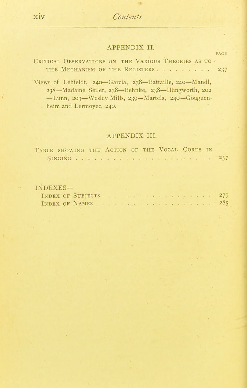 APPENDIX II. Critical Observations on the Various Theories as to the Mechanism of the Registers Views of Lehfeklt, 240—Garcia, 238—Battaille, 240—Mandl, 238—Madame Seiler, 238—Behnke, 238—Illingworth, 202 —Lunn, 203—Wesley Mills, 239—Martels, 240—Gouguen- heim and Lennoyez, 240. APPENDIX III. Table showing the Action of the Vocal Cords in Singing indexes- index of Subjects Index of Names .