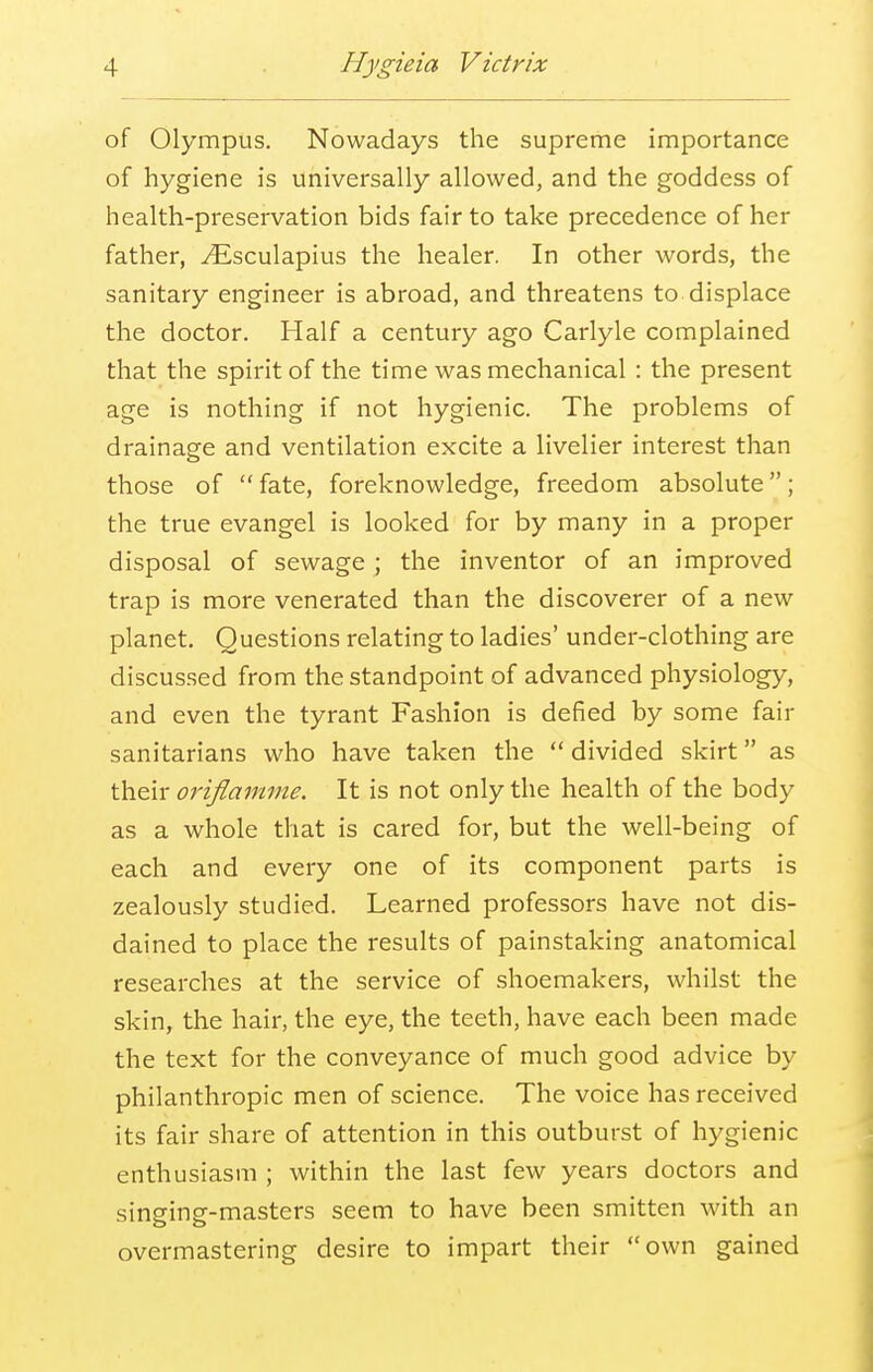 of Olympus. Nowadays the supreme importance of hygiene is universally allowed, and the goddess of health-preservation bids fair to take precedence of her father, ^Esculapius the healer. In other words, the sanitary engineer is abroad, and threatens to displace the doctor. Half a century ago Carlyle complained that the spirit of the time was mechanical : the present age is nothing if not hygienic. The problems of drainage and ventilation excite a livelier interest than those of fate, foreknowledge, freedom absolute; the true evangel is looked for by many in a proper disposal of sewage ; the inventor of an improved trap is more venerated than the discoverer of a new planet. Questions relating to ladies' under-clothing are discussed from the standpoint of advanced physiology, and even the tyrant Fashion is defied by some fair sanitarians who have taken the divided skirt as their oriflamme. It is not only the health of the body as a whole that is cared for, but the well-being of each and every one of its component parts is zealously studied. Learned professors have not dis- dained to place the results of painstaking anatomical researches at the service of shoemakers, whilst the skin, the hair, the eye, the teeth, have each been made the text for the conveyance of much good advice by philanthropic men of science. The voice has received its fair share of attention in this outburst of hygienic enthusiasm ; within the last few years doctors and singing-masters seem to have been smitten with an overmastering desire to impart their own gained