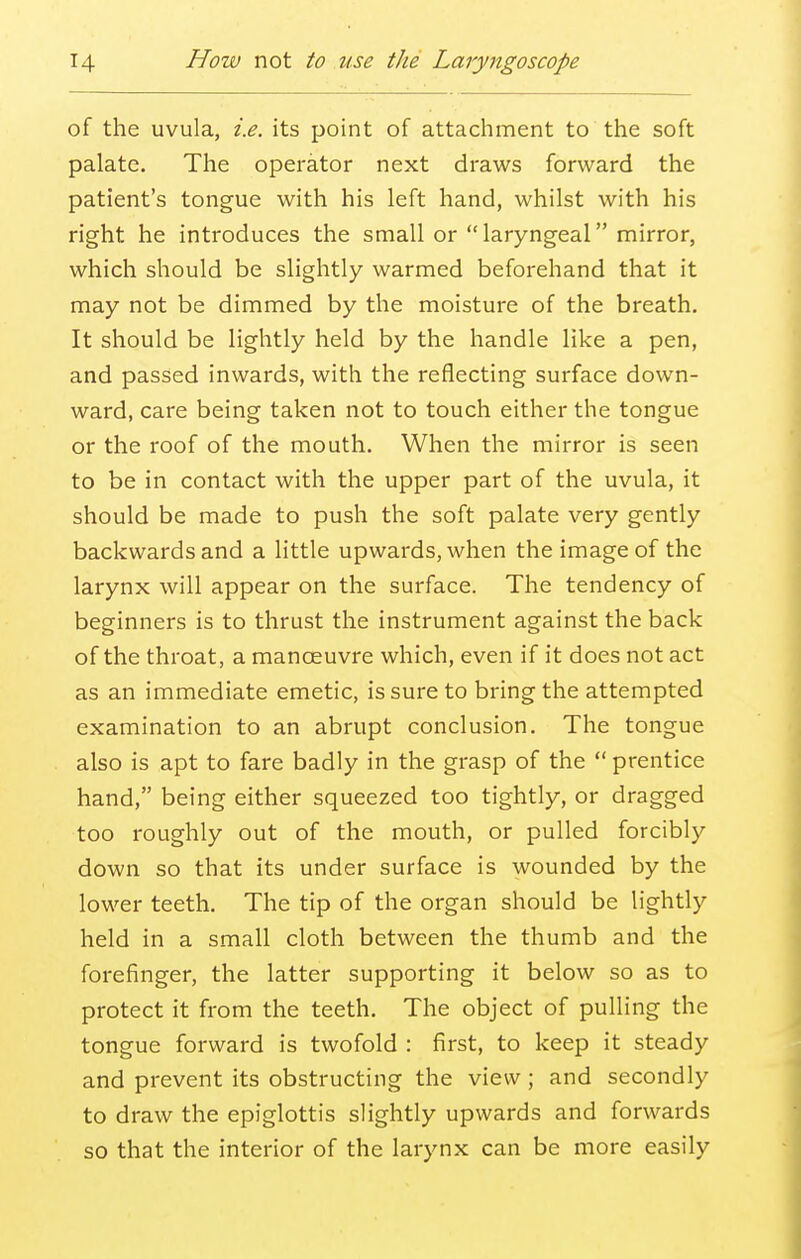 of the uvula, i.e. its point of attachment to the soft palate. The operator next draws forward the patient's tongue with his left hand, whilst with his right he introduces the small or laryngeal mirror, which should be slightly warmed beforehand that it may not be dimmed by the moisture of the breath. It should be lightly held by the handle like a pen, and passed inwards, with the reflecting surface down- ward, care being taken not to touch either the tongue or the roof of the mouth. When the mirror is seen to be in contact with the upper part of the uvula, it should be made to push the soft palate very gently backwards and a little upwards, when the image of the larynx will appear on the surface. The tendency of beginners is to thrust the instrument against the back of the throat, a manceuvre which, even if it does not act as an immediate emetic, is sure to bring the attempted examination to an abrupt conclusion. The tongue also is apt to fare badly in the grasp of the prentice hand, being either squeezed too tightly, or dragged too roughly out of the mouth, or pulled forcibly down so that its under surface is wounded by the lower teeth. The tip of the organ should be lightly held in a small cloth between the thumb and the forefinger, the latter supporting it below so as to protect it from the teeth. The object of pulling the tongue forward is twofold : first, to keep it steady and prevent its obstructing the view ; and secondly to draw the epiglottis slightly upwards and forwards so that the interior of the larynx can be more easily